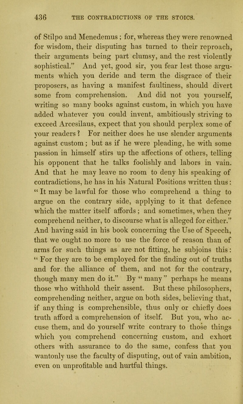 of Stilpo and Menedemus ; for, whereas they were renowned for wisdom, their disputing has turned to their reproach, their arguments being part clumsy, and the rest violently sophistical.” And yet, good sir, you fear lest those argu- ments which you deride and term the disgrace of their proposers, as having a manifest faultiness, should divert some from comprehension. And did not you yourself, writing so many books against custom, in which you have added whatever you could invent, ambitiously striving to exceed Arcesilaus, expect that you should perplex some of your readers'? For neither does he use slender arguments against custom; but as if he were pleading, he with some passion in himself stirs up the affections of others, telling his opponent that he talks foolishly and labors in vain. And that he may leave no room to deny his speaking of contradictions, he has in his Natural Positions written thus: “ It may be lawful for those who comprehend a thing to argue on the contrary side, applying to it that defence which the matter itself affords ; and sometimes, when they comprehend neither, to discourse what is alleged for either.” And having said in his book concerning the Use of Speech, that we ought no more to use the force of reason than of arms for such things as are not fitting, he subjoins this: “ For they are to be employed for the finding out of truths and for the alliance of them, and not for the contrary, though many men do it.” By “ many ” perhaps he means those who withhold their assent. But these philosophers, comprehending neither, argue on both sides, believing that, if any thing is comprehensible, thus only or chiefly does truth afford a comprehension of itself. But you, who ac- cuse them, and do yourself write contrary to those things which you comprehend concerning custom, and exhort others with assurance to do the same, confess that you wantonly use the faculty of disputing, out of vain ambition, even on unprofitable and hurtful things.