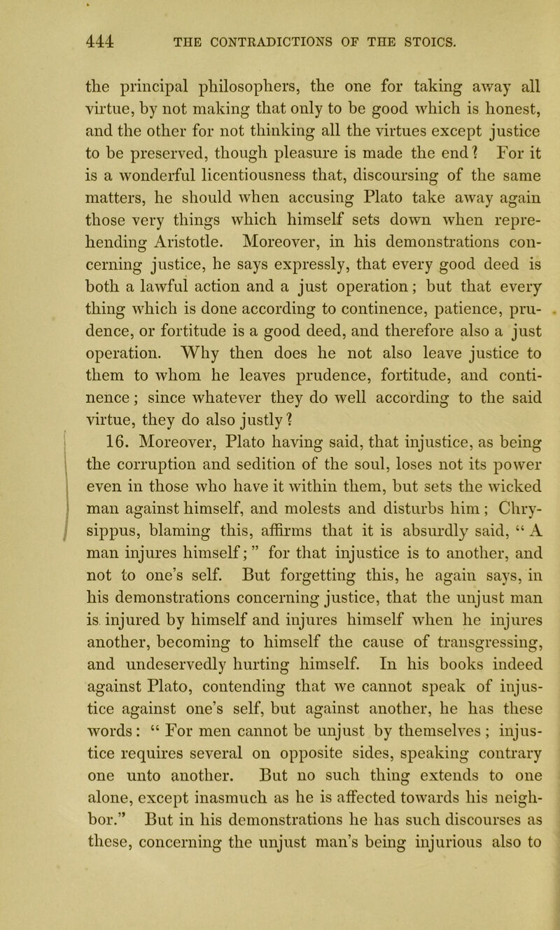 the principal philosophers, the one for taking away all virtue, by not making that only to be good which is honest, and the other for not thinking all the virtues except justice to be preserved, though pleasure is made the end] For it is a wonderful licentiousness that, discoursing of the same matters, he should when accusing Plato take away again those very things which himself sets down when repre- hending Aristotle. Moreover, in his demonstrations con- cerning justice, he says expressly, that every good deed is both a lawful action and a just operation; but that every thing which is done according to continence, patience, pru- dence, or fortitude is a good deed, and therefore also a just operation. Why then does he not also leave justice to them to whom he leaves prudence, fortitude, and conti- nence ; since whatever they do well according to the said virtue, they do also justly? 16. Moreover, Plato having said, that injustice, as being the corruption and sedition of the soul, loses not its power even in those who have it within them, but sets the wicked man against himself, and molests and disturbs him; Chry- sippus, blaming this, affirms that it is absurdly said, “ A man injures himself; ” for that injustice is to another, and not to one’s self. But forgetting this, he again says, in his demonstrations concerning justice, that the unjust man is. injured by himself and injures himself when he injures another, becoming to himself the cause of transgressing, and undeservedly hurting himself. In his books indeed against Plato, contending that we cannot speak of injus- tice against one’s self, but against another, he has these words : “ For men cannot be unjust by themselves ; injus- tice requires several on opposite sides, speaking contrary one unto another. But no such thing extends to one alone, except inasmuch as he is affected towards his neigh- bor.” But in his demonstrations he has such discourses as these, concerning the unjust man’s being injurious also to