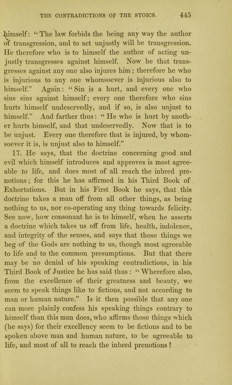 -l^imself: “ The law forbids the being any way the author of transgression, and to act unjustly will be transgression. He therefore who is to himself the author of acting un- justly transgresses against himself. Now he that trans- gresses against any one also injures him; therefore lie who is injurious to any one whomsoever is injurious also to himself.” Again: “ Sin is a hurt, and every one who sins sins against himself; every one therefore who sins hurts himself undeservedly, and if so, is also unjust to himself.” And farther thus : “ He who is hurt by anoth- er hurts himself, and that undeservedly. Now that is to be unjust. Every one therefore that is injured, by whom- soever it is, is unjust also to himself.” 17. He says, that the doctrine concerning good and evil which himself introduces and approves is most agree- able to life, and does most of all reach the inbred pre- notions ; for this he has affirmed in his Third Book of Exhortations. But in his First Book he says, that this doctrine takes a man off from all other things, as being nothing to us, nor co-operating any thing towards felicity. See now, how consonant he is to himself, when he asserts a doctrine which takes us off from life, health, indolence, and integrity of the senses, and says that those things we beg of the Gods are nothing to us, though most agreeable to life and to the common presumptions. But that there may be no denial of his speaking contradictions, in his Third Book of Justice he has said thus : “ Wherefore also, from the excellence of their greatness and beauty, we seem to speak things like to fictions, and not according to man or human nature.” Is it then possible that any one can more plainly confess his speaking things contrary to himself than this man does, who affirms those things which (he says) for their excellency seem to be fictions and to be spoken above man and human nature, to be agreeable to life, and most of all to reach the inbred prenotions 1