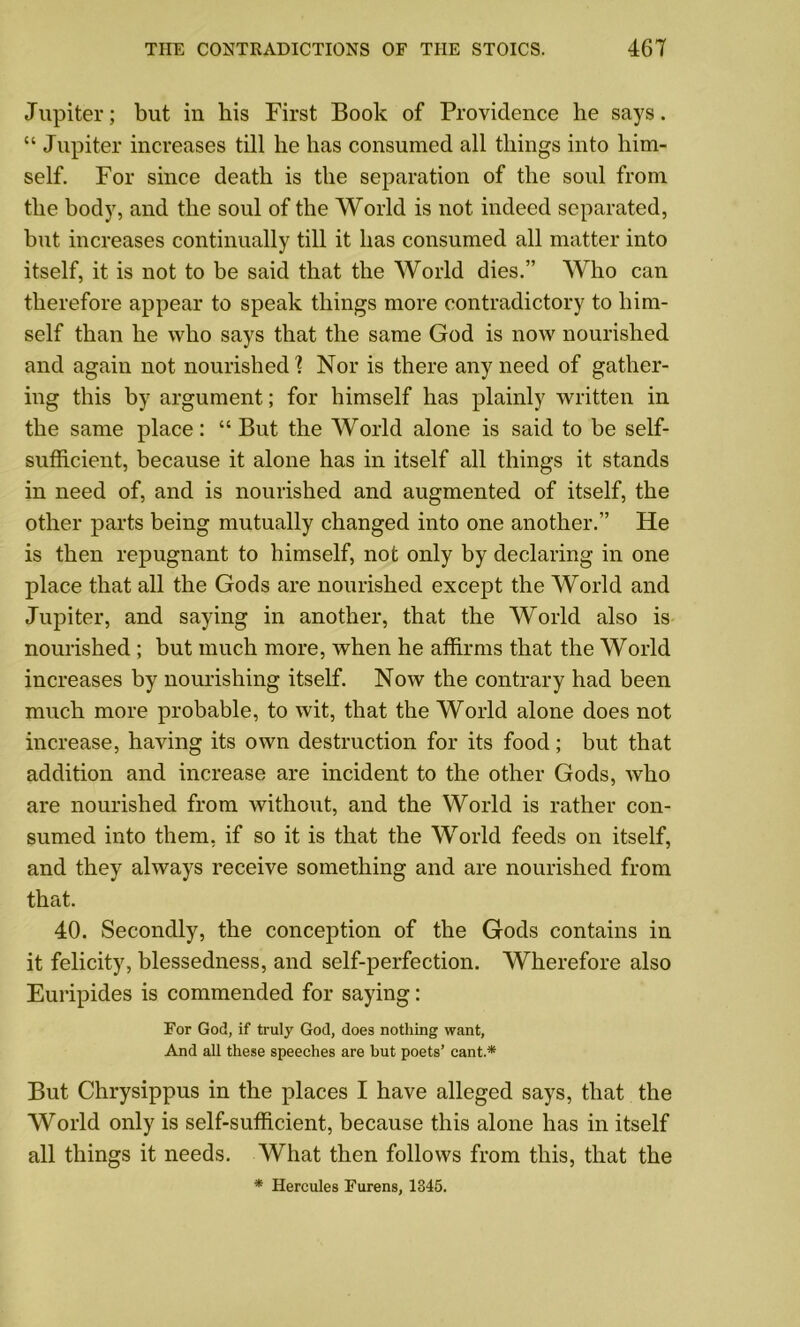 Jupiter; but in his First Book of Providence he says. “ Jupiter increases till he has consumed all things into him- self. For since death is the separation of the soul from the body, and the soul of the World is not indeed separated, but increases continually till it has consumed all matter into itself, it is not to be said that the World dies.” Who can therefore appear to speak things more contradictory to him- self than he who says that the same God is now nourished and again not nourished'? Nor is there any need of gather- ing this by argument; for himself has plainly written in the same place: “But the World alone is said to be self- sufficient, because it alone has in itself all things it stands in need of, and is nourished and augmented of itself, the other parts being mutually changed into one another.” He is then repugnant to himself, not only by declaring in one place that all the Gods are nourished except the World and Jupiter, and saying in another, that the World also is nourished ; but much more, when he affirms that the World increases by nourishing itself. Now the contrary had been much more probable, to wit, that the World alone does not increase, having its own destruction for its food; but that addition and increase are incident to the other Gods, who are nourished from without, and the World is rather con- sumed into them, if so it is that the World feeds on itself, and they always receive something and are nourished from that. 40. Secondly, the conception of the Gods contains in it felicity, blessedness, and self-perfection. Wherefore also Euripides is commended for saying: For God, if truly God, does nothing want, And all these speeches are but poets’ cant.* But Chrysippus in the places I have alleged says, that the World only is self-sufficient, because this alone has in itself all things it needs. What then follows from this, that the * Hercules Furens, 1345.