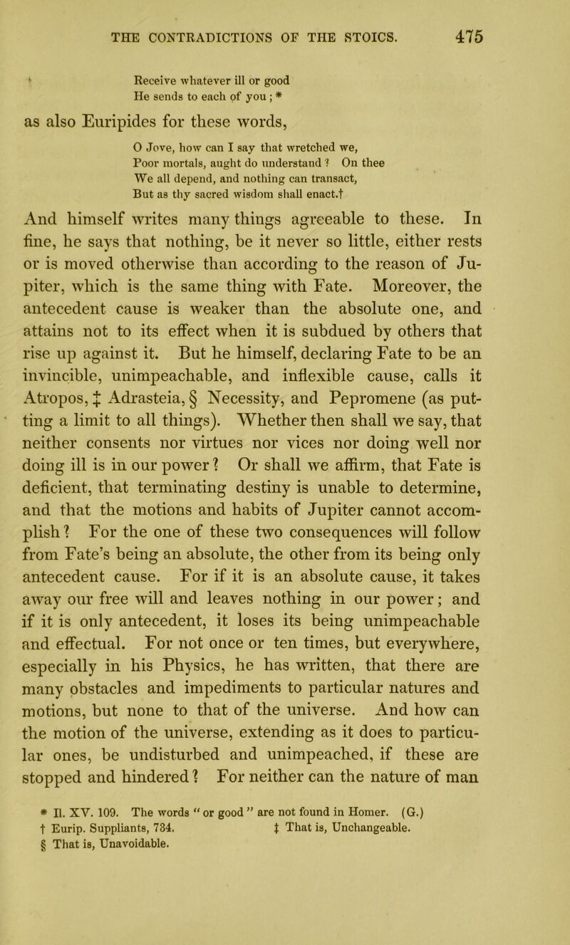 1 Receive whatever ill or good He sends to each of you; * as also Euripides for these words, O Jove, how can I say that wretched we, Poor mortals, aught do understand ? On thee We all depend, and nothing can transact, But as thy sacred wisdom shall enact.t And himself writes many things agreeable to these. In tine, he says that nothing, be it never so little, either rests or is moved otherwise than according to the reason of Ju- piter, which is the same thing with Fate. Moreover, the antecedent cause is weaker than the absolute one, and attains not to its effect when it is subdued by others that rise up against it. But he himself, declaring Fate to be an invincible, unimpeachable, and inflexible cause, calls it Atropos, X Adrasteia, § Necessity, and Pepromene (as put- ting a limit to all things). Whether then shall we say, that neither consents nor virtues nor vices nor doing well nor doing ill is in our power? Or shall we affirm, that Fate is deficient, that terminating destiny is unable to determine, and that the motions and habits of Jupiter cannot accom- plish? For the one of these two consequences will follow from Fate’s being an absolute, the other from its being only antecedent cause. For if it is an absolute cause, it takes away our free will and leaves nothing in our power; and if it is only antecedent, it loses its being unimpeachable and effectual. For not once or ten times, but everywhere, especially in his Physics, he has written, that there are many obstacles and impediments to particular natures and motions, but none to that of the universe. And how can the motion of the universe, extending as it does to particu- lar ones, be undisturbed and unimpeached, if these are stopped and hindered? For neither can the nature of man * 11. XV. 109. The words “ or good ” are not found in Homer. (G.) t Eurip. Suppliants, 734. t That is, Unchangeable. § That is, Unavoidable.