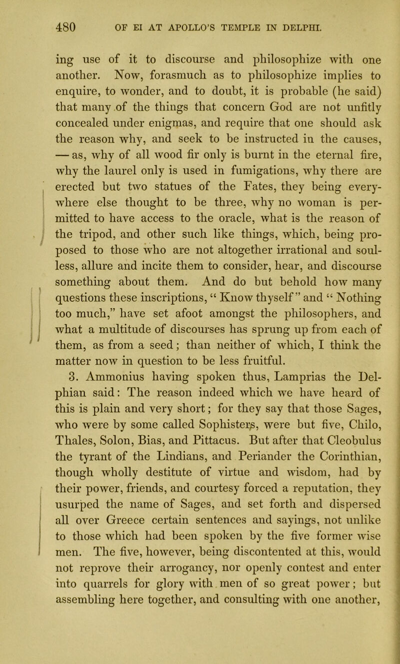 ing use of it to discourse and philosophize with one another. Now, forasmuch as to philosophize implies to enquire, to wonder, and to doubt, it is probable (he said) that many of the things that concern God are not unfitly concealed under enigmas, and require that one should ask the reason why, and seek to be instructed in the causes, — as, why of all wood fir only is burnt in the eternal fire, why the laurel only is used in fumigations, why there are erected but two statues of the Fates, they being every- where else thought to be three, why no woman is per- mitted to have access to the oracle, what is the reason of the tripod, and other such like things, which, being pro- posed to those who are not altogether irrational and soul- less, allure and incite them to consider, hear, and discourse something about them. And do but behold how many questions these inscriptions, “ Know thyself” and “ Nothing too much,” have set afoot amongst the philosophers, and what a multitude of discourses has sprung up from each of them, as from a seed; than neither of which, I think the matter now in question to be less fruitful. 3. Ammonius having spoken thus, Lamprias the Del- phian said: The reason indeed which we have heard of this is plain and very short; for they say that those Sages, who were by some called Sophister^, were but five, Chilo, Thales, Solon, Bias, and Pittacus. But after that Cleobulus the tyrant of the Lindians, and Periander the Corinthian, though wholly destitute of virtue and wisdom, had by their power, friends, and courtesy forced a reputation, they usurped the name of Sages, and set forth and dispersed all over Greece certain sentences and sayings, not unlike to those which had been spoken by the five former wise men. The five, however, being discontented at this, would not reprove their arrogancy, nor openly contest and enter into quarrels for glory with men of so great poAver; but assembling here together, and consulting with one another,