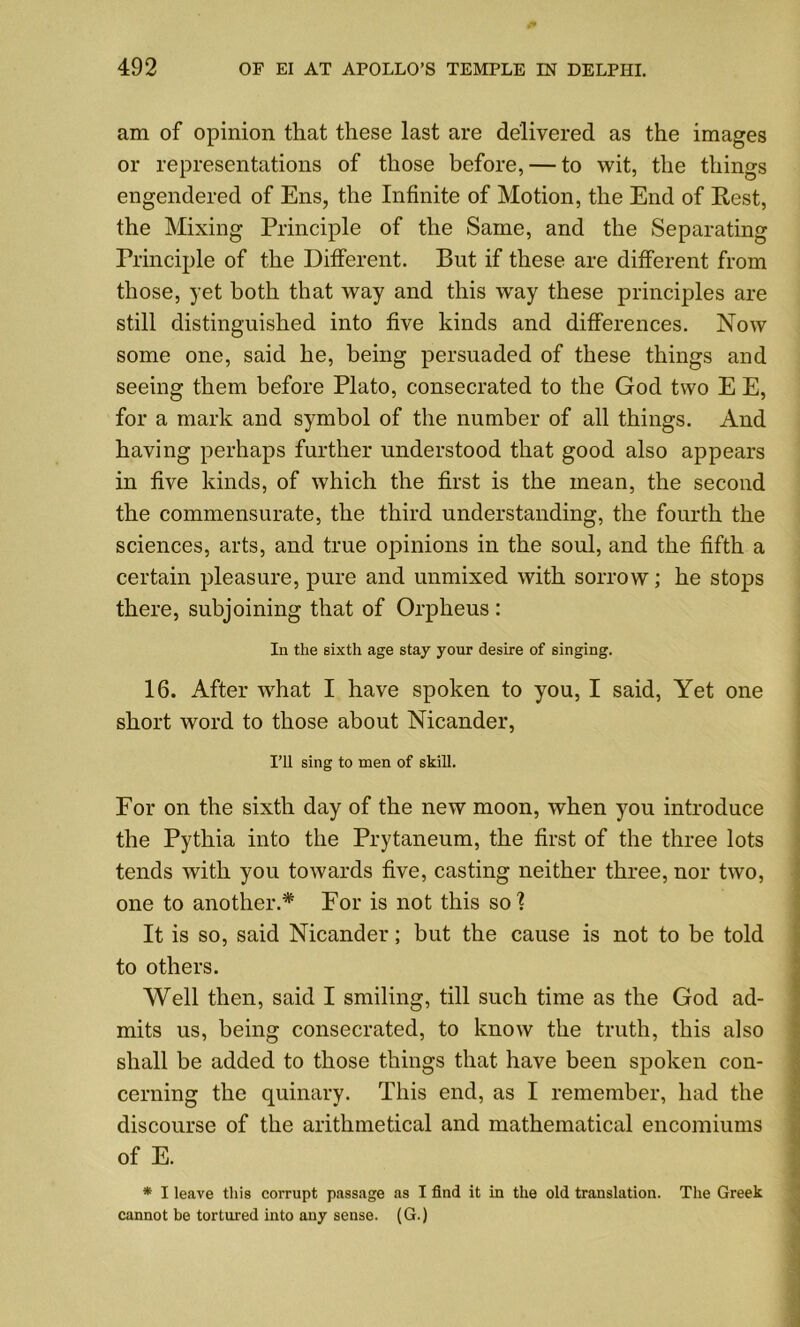 am of opinion that these last are delivered as the images or representations of those before, — to wit, the things engendered of Ens, the Infinite of Motion, the End of Rest, the Mixing Principle of the Same, and the Separating Principle of the Different. But if these are different from those, yet both that way and this way these principles are still distinguished into five kinds and differences. Now some one, said he, being persuaded of these things and seeing them before Plato, consecrated to the God two E E, for a mark and symbol of the number of all things. And having perhaps further understood that good also appears in five kinds, of which the first is the mean, the second the commensurate, the third understanding, the fourth the sciences, arts, and true opinions in the soul, and the fifth a certain pleasure, pure and unmixed with sorrow; he stops there, subjoining that of Orpheus : In the sixth age stay your desire of singing. 16. After what I have spoken to you, I said, Yet one short word to those about Nicander, I’ll sing to men of skill. For on the sixth day of the new moon, when you introduce the Pythia into the Prytaneum, the first of the three lots tends with you towards five, casting neither three, nor two, one to another.* For is not this so? It is so, said Nicander; but the cause is not to be told to others. Well then, said I smiling, till such time as the God ad- mits us, being consecrated, to know the truth, this also shall be added to those things that have been spoken con- cerning the quinary. This end, as I remember, had the discourse of the arithmetical and mathematical encomiums of E. * I leave this corrupt passage as I find it in the old translation. The Greek cannot be tortured into any sense. (G.)