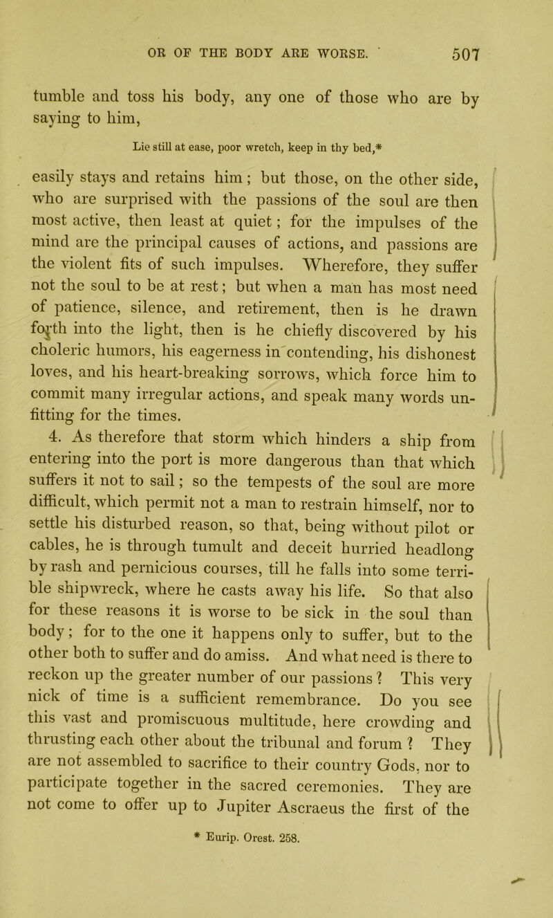 tumble and toss his body, any one of those who are by saying to him, Lie still at ease, poor wretch, keep in thy bed,* easily stays and retains him; but those, on the other side, who are surprised with the passions of the soul are then most active, then least at quiet; for the impulses of the mind are the principal causes of actions, and passions are the violent fits of such impulses. Wherefore, they suffer not the soul to be at rest; but when a man has most need of patience, silence, and retirement, then is he drawn fojth into the light, then is he chiefly discovered by his choleric humors, his eagerness in contending, his dishonest loves, and his heart-breaking sorrows, which force him to commit many irregular actions, and speak many words un- fitting for the times. 4. As therefore that storm which hinders a ship from entering into the port is more dangerous than that which suffers it not to sail; so the tempests of the soul are more difficult, which permit not a man to restrain himself, nor to settle his disturbed reason, so that, being without pilot or cables, he is through tumult and deceit hurried headlong by rash and pernicious courses, till he falls into some terri- ble shipwreck, where he casts away his life. So that also for these reasons it is worse to be sick in the soul than body; for to the one it happens only to suffer, but to the other both to suffer and do amiss. And what need is there to reckon up the greater number of our passions ? This very nick of time is a sufficient remembrance. Do you see this vast and promiscuous multitude, here crowding and thrusting each other about the tribunal and forum ? They are not assembled to sacrifice to their country Gods, nor to paiticipate together in the sacred ceremonies. They are not come to offer up to Jupiter Ascraeus the first of the * Eurip. Orest. 258.