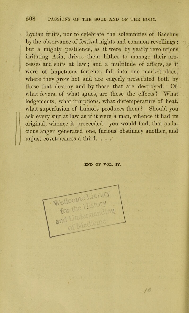 Lydian fruits, nor to celebrate the solemnities of Bacchus by the observance of festival nights and common revellings ; but a mighty pestilence, as it were by yearly revolutions irritating Asia, drives them hither to manage their pro- cesses and suits at law ; and a multitude of affairs, as it were of impetuous torrents, fall into one market-place, where they grow hot and are eagerly prosecuted both by those that destroy and by those that are destroyed. Of what fevers, of what agues, are these the effects? What lodgements, what irruptions, what distemperature of heat, what superfusion of humors produces them ? Should you ask every suit at law as if it were a man, whence it had its original, whence it proceeded; yon would find, that auda- Icious anger generated one, furious obstinacy another, and unjust covetousness a third. . . . end op vol. rv.