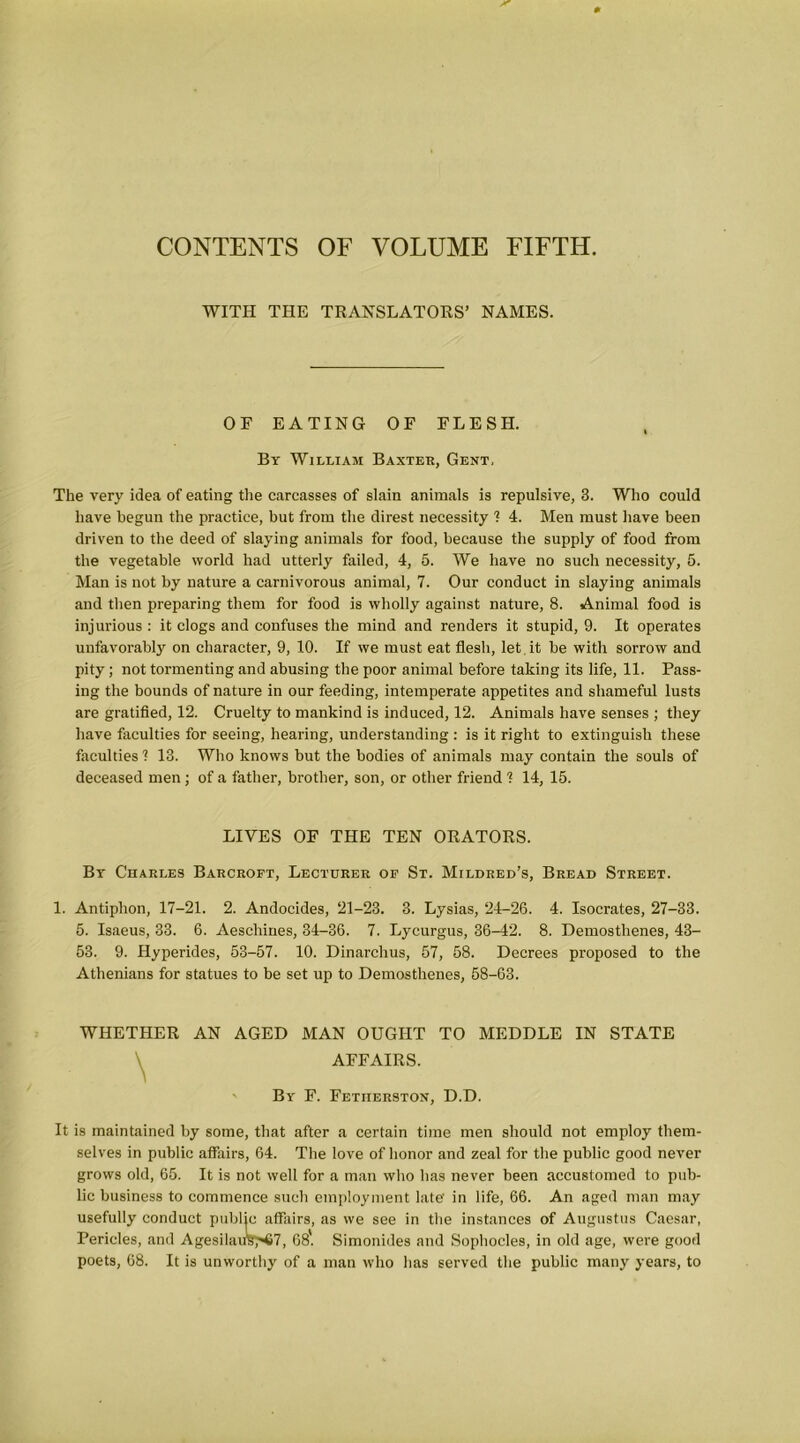 CONTENTS OF VOLUME FIFTH. WITH THE TRANSLATORS’ NAMES. OF EATING OF FLESH. By William Baxter, Gent. The very idea of eating the carcasses of slain animals is repulsive, 3. Who could have begun the practice, but from the direst necessity 1 4. Men must have been driven to the deed of slaying animals for food, because the supply of food from the vegetable world had utterly failed, 4, 5. We have no such necessity, 5. Man is not by nature a carnivorous animal, 7. Our conduct in slaying animals and then preparing them for food is wholly against nature, 8. Animal food is injurious : it clogs and confuses the mind and renders it stupid, 9. It operates unfavorably on character, 9, 10. If we must eat flesh, let it be with sorrow and pity; not tormenting and abusing the poor animal before taking its life, 11. Pass- ing the bounds of nature in our feeding, intemperate appetites and shameful lusts are gratified, 12. Cruelty to mankind is induced, 12. Animals have senses ; they have faculties for seeing, hearing, understanding : is it right to extinguish these faculties 1 13. Who knows but the bodies of animals may contain the souls of deceased men; of a father, brother, son, or other friend ? 14, 15. LIVES OF THE TEN ORATORS. By Charles Barcropt, Lecturer op St. Mildred’s, Bread Street. 1. Antiphon, 17-21. 2. Andocides, 21-23. 3. Lysias, 24-26. 4. Isocrates, 27-33. 5. Isaeus, 33. 6. Aeschines, 34-36. 7. Lycurgus, 36-42. 8. Demosthenes, 43- 53. 9. Hyperides, 53-57. 10. Dinarchus, 57, 58. Decrees proposed to the Athenians for statues to be set up to Demosthenes, 58-63. WHETHER AN AGED MAN OUGHT TO MEDDLE IN STATE AFFAIRS. By F. Fetiierston, D.D. It is maintained by some, that after a certain time men should not employ them- selves in public affairs, 64. The love of honor and zeal for the public good never grows old, 65. It is not well for a man who has never been accustomed to pub- lic business to commence such employment late' in life, 66. An aged man may usefully conduct public affairs, as we see in the instances of Augustus Caesar, Pericles, and Agesilauk^<67, 68*. Simonides and Sophocles, in old age, were good poets, 68. It is unworthy of a man who has served the public many years, to