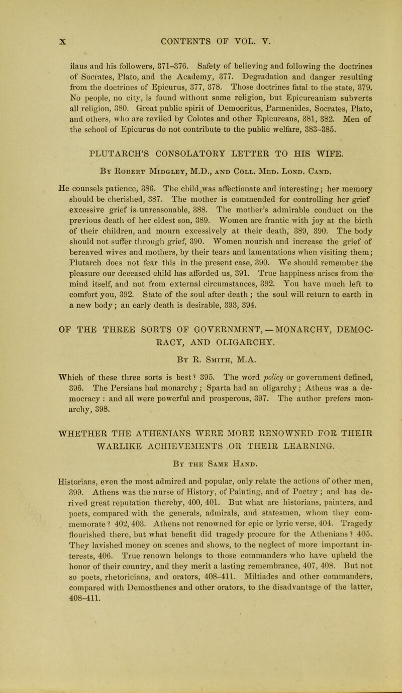 ilaus and his followers, 371-376. Safety of believing and following the doctrines of Socrates, Plato, and the Academy, 377. Degradation and danger resulting from the doctrines of Epicurus, 377, 378. Those doctrines fatal to the state, 379. No people, no city, is found without some religion, but Epicureanism subverts all religion, 380. Great public spirit of Democritus, Parmenides, Socrates, Plato, and others, who are reviled by Colotes and other Epicureans, 381, 382. Men of the school of Epicurus do not contribute to the public welfare, 383-385. PLUTARCH’S CONSOLATORY LETTER TO HIS WIFE. By Robert Midgley, M.D., and Coll. Med. Lond. Cand. He counsels patience, 386. The child .was affectionate and interesting; her memory should be cherished, 387. The mother is commended for controlling her grief excessive grief is unreasonable, 388. The mother’s admirable conduct on the previous death of her eldest son, 389. Women are frantic with joy at the birth of their children, and mourn excessively at their death, 389, 390. The body should not suffer through grief, 390. Women nourish and increase the grief of bereaved wives and mothers, by their tears and lamentations when visiting them; Plutarch does not fear this in the present case, 390. We should remember the pleasure our deceased child has afforded us, 391. True happiness arises from the mind itself, and not from external circumstances, 392. You have much left to comfort you, 392. State of the soul after death ; the soul will return to earth in a new body; an early death is desirable, 393, 394. OF THE THREE SORTS OF GOVERNMENT,— MONARCHY, DEMOC- RACY, AND OLIGARCHY. By R. Smith, M.A. Which of these three sorts is best? 395. The word polici/ or government defined, 396. The Persians had monarchy; Sparta had an oligarchy ; Athens was a de- mocracy : and all were powerful and prosperous, 397. The author prefers mon- archy, 398. WHETHER THE ATHENIANS WERE MORE RENOWNED FOR THEIR WARLIKE ACHIEVEMENTS OR THEIR LEARNING. By the Same Hand. Historians, even the most admired and popular, only relate the actions of other men, 399. Athens was the nurse of History, of Painting, and of Poetry ; and has de- rived great reputation thereby, 400, 401. But what are historians, painters, and poets, compared with the generals, admirals, and statesmen, whom they com- memorate ? 402, 403. Athens not renowned for epic or lyric verse, 404. Tragedy flourished there, but what benefit did tragedy procure for the Athenians ? 405. They lavished money on scenes and shows, to the neglect of more important in- terests, 406. True renown belongs to those commanders who have upheld the honor of their country, and they merit a lasting remembrance, 407, 408. But not so poets, rhetoricians, and orators, 408-411. Miltiades and other commanders, compared with Demosthenes and other orators, to the disadvantage of the latter, 408-411.