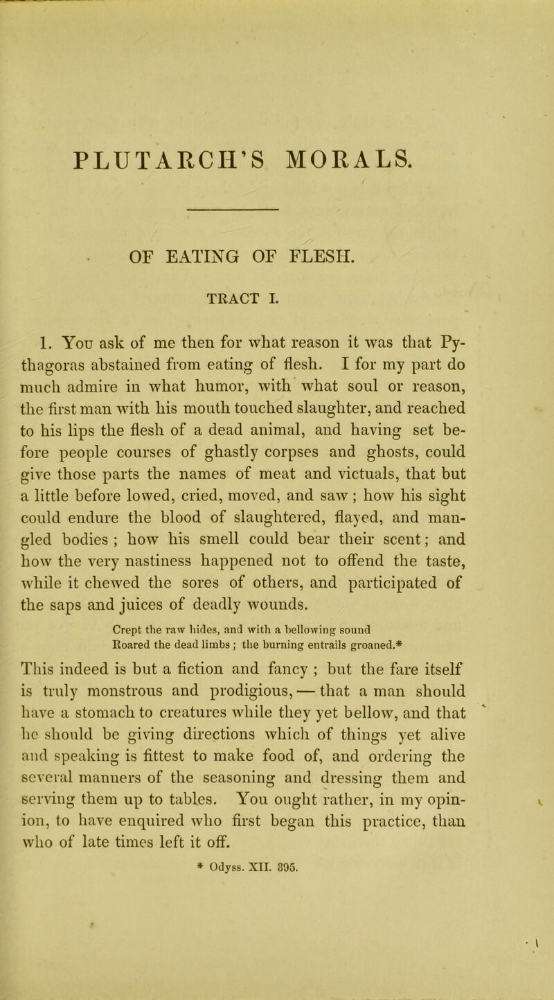 PLUTARCH’S MORALS. OF EATING OF FLESH. TRACT I. 1. You ask of me then for what reason it was that Py- thagoras abstained from eating of flesh. I for my part do much admire in what humor, with what soul or reason, the first man with his mouth touched slaughter, and reached to his lips the flesh of a dead animal, and having set be- fore people courses of ghastly corpses and ghosts, could give those parts the names of meat and victuals, that but a little before lowed, cried, moved, and saw; how his sight could endure the blood of slaughtered, flayed, and man- gled bodies ; how his smell could bear their scent; and how the very nastiness happened not to offend the taste, while it chewed the sores of others, and participated of the saps and juices of deadly wounds. Crept the raw hides, and with a bellowing sound Roared the dead limbs ; the burning entrails groaned.* This indeed is but a fiction and fancy ; but the fare itself is truly monstrous and prodigious, — that a man should have a stomach to creatures while they yet bellow, and that he should be giving directions which of things yet alive and speaking is fittest to make food of, and ordering the several manners of the seasoning and dressing them and serving them up to tables. You ought rather, in my opin- ion, to have enquired who first began this practice, than who of late times left it off.