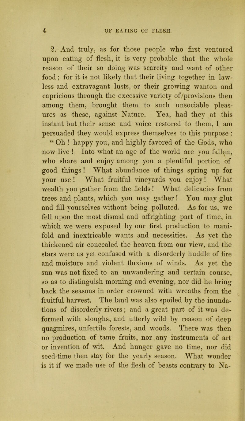 2. And truly, as for those people who first ventured upon eating of flesh, it is very probable that the whole reason of their so doing was scarcity and want of other food; for it is not likely that their living together in law- less and extravagant lusts, or their growing wanton and capricious through the excessive variety of/pro visions then among them, brought them to such unsociable pleas- ures as these, against Nature. Yea, had they at this instant but their sense and voice restored to them, I am persuaded they would express themselves to this purpose : “ Oh ! happy you, and highly favored of the Gods, who now live ! Into what an age of the world are you fallen, who share and enjoy among you a plentiful portion of good things ! What abundance of things spring up for your use! What fruitful vineyards you enjoy! What wealth you gather from the fields ! What delicacies from trees and plants, which you may gather ! You may glut and fill yourselves without being polluted. As for us, we fell upon the most dismal and affrighting part of time, in which we were exposed by our first production to mani- fold and inextricable wants and necessities. As yet the thickened air concealed the heaven from our view, and the stars were as yet confused with a disorderly huddle of fire and moisture and violent fluxions of winds. As yet the sun was not fixed to an unwandering and certain course, so as to distinguish morning and evening, nor did he bring back the seasons in order crowned with wreaths from the fruitful harvest. The land was also spoiled by the inunda- tions of disorderly rivers; and a great part of it was de- formed with sloughs, and utterly wild by reason of deep quagmires, unfertile forests, and woods. There was then no production of tame fruits, nor any instruments of art or invention of wit. And hunger gave no time, nor did seed-time then stay for the yearly season. What wonder is it if we made use of the flesh of beasts contrary to Na-