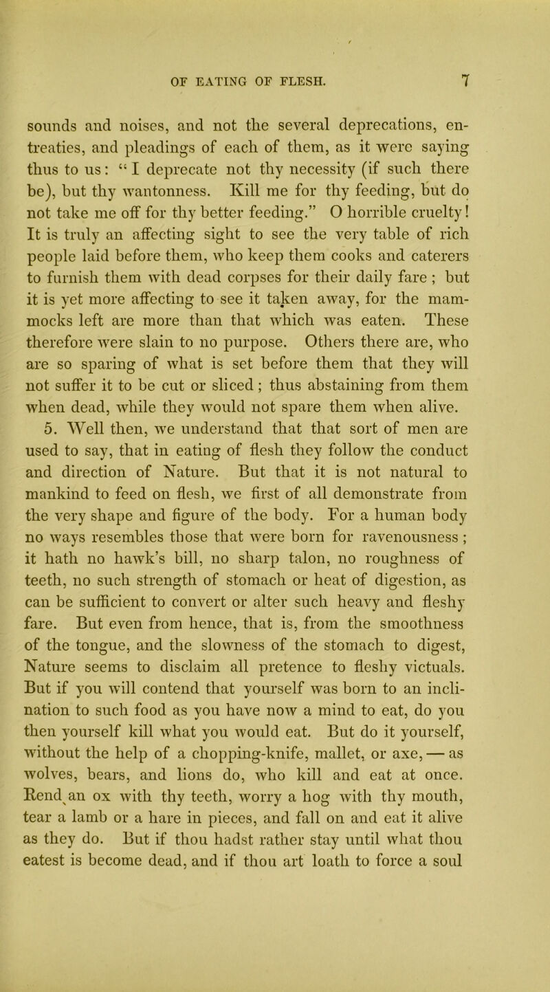 sounds and noises, and not the several deprecations, en- treaties, and pleadings of each of them, as it were saying thus to us: 451 deprecate not thy necessity (if such there be), hut thy wantonness. Kill me for thy feeding, but do not take me off for thy better feeding.” O horrible cruelty! It is truly an affecting sight to see the very table of rich people laid before them, who keep them cooks and caterers to furnish them with dead corpses for their daily fare ; but it is yet more affecting to see it taken away, for the mam- mocks left are more than that which was eaten. These therefore were slain to no purpose. Others there are, who are so sparing of what is set before them that they will not suffer it to be cut or sliced; thus abstaining from them when dead, while they would not spare them when alive. 5. Well then, we understand that that sort of men are used to say, that in eating of flesh they follow the conduct and direction of Nature. But that it is not natural to mankind to feed on flesh, we first of all demonstrate from the very shape and figure of the body. For a human body no ways resembles those that were born for ravenousness ; it hath no hawk’s bill, no sharp talon, no roughness of teeth, no such strength of stomach or heat of digestion, as can be sufficient to convert or alter such heavy and fleshy fare. But even from hence, that is, from the smoothness of the tongue, and the slowness of the stomach to digest, Nature seems to disclaim all pretence to fleshy victuals. But if you will contend that yourself was born to an incli- nation to such food as you have now a mind to eat, do you then yourself kill what you Avould eat. But do it yourself, without the help of a chopping-knife, mallet, or axe, — as wolves, bears, and lions do, who kill and eat at once. Bend an ox with thy teeth, worry a hog with thy mouth, tear a lamb or a hare in pieces, and fall on and eat it alive as they do. But if thou hadst rather stay until what thou eatest is become dead, and if thou art loath to force a soul