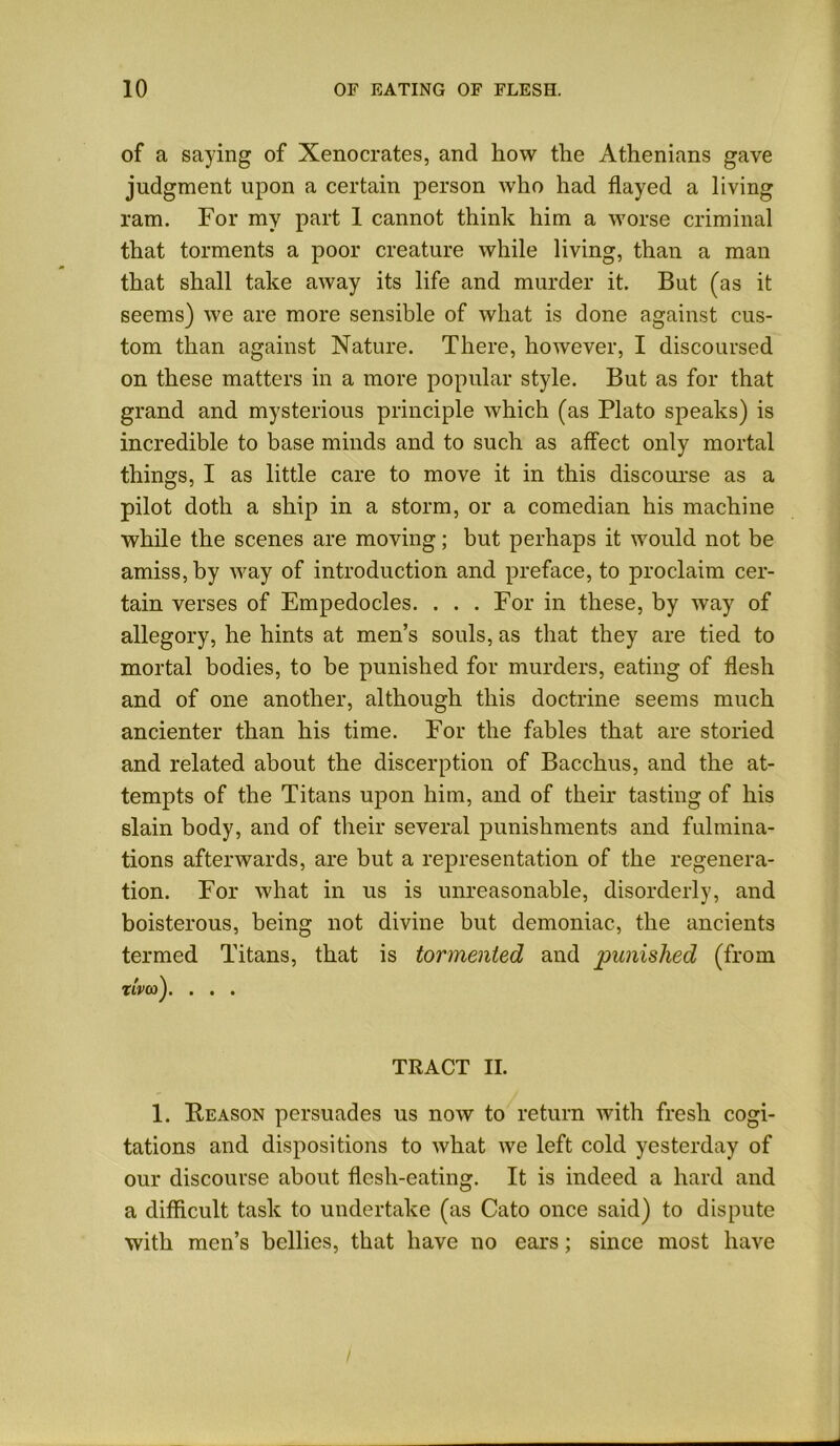 of a saying of Xenocrates, and how the Athenians gave judgment upon a certain person who had flayed a living ram. For my part 1 cannot think him a worse criminal that torments a poor creature while living, than a man that shall take away its life and murder it. But (as it seems) we are more sensible of what is done against cus- tom than against Nature. There, however, I discoursed on these matters in a more popular style. But as for that grand and mysterious principle which (as Plato speaks) is incredible to base minds and to such as affect only mortal things, I as little care to move it in this discourse as a pilot doth a ship in a storm, or a comedian his machine while the scenes are moving; but perhaps it would not be amiss, by way of introduction and preface, to proclaim cer- tain verses of Empedocles. ... For in these, by way of allegory, he hints at men’s souls, as that they are tied to mortal bodies, to be punished for murders, eating of flesh and of one another, although this doctrine seems much ancienter than his time. For the fables that are storied and related about the discerption of Bacchus, and the at- tempts of the Titans upon him, and of their tasting of his slain body, and of their several punishments and fulmina- tions afterwards, are but a representation of the regenera- tion. For Avhat in us is unreasonable, disorderly, and boisterous, being not divine but demoniac, the ancients termed Titans, that is tormented and punished (from woo). . . . TRACT II. 1. Reason persuades us now to return with fresh cogi- tations and dispositions to what we left cold yesterday of our discourse about flesh-eating. It is indeed a hard and a difficult task to undertake (as Cato once said) to dispute with men’s bellies, that have no ears; since most have