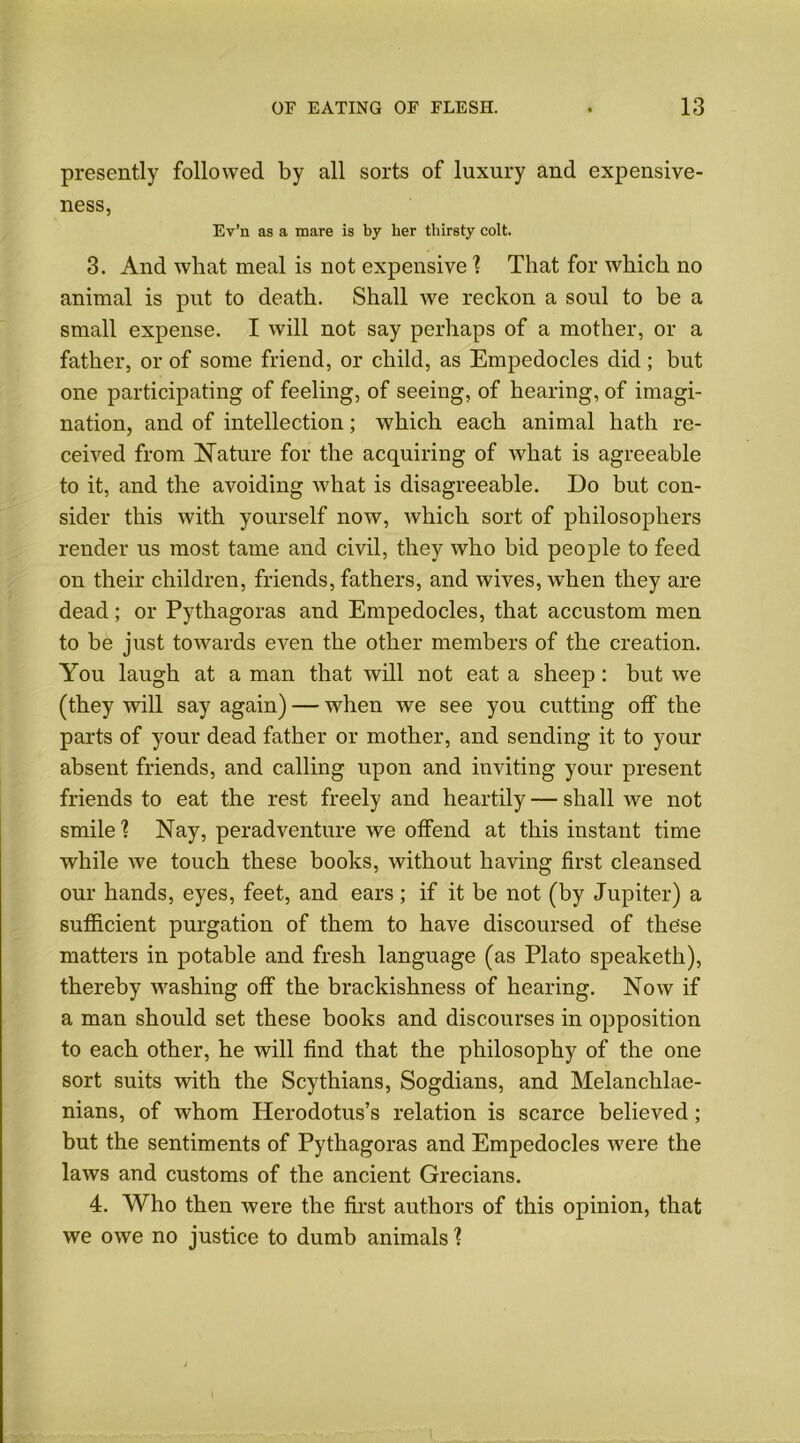 presently followed by all sorts of luxury and expensive- ness, Ev’n as a mare is by her thirsty colt. 3. And what meal is not expensive ] That for which no animal is put to death. Shall we reckon a soul to be a small expense. I will not say perhaps of a mother, or a father, or of some friend, or child, as Empedocles did; but one participating of feeling, of seeing, of hearing, of imagi- nation, and of intellection; which each animal hath re- ceived from Mature for the acquiring of what is agreeable to it, and the avoiding what is disagreeable. Do but con- sider this with yourself now, which sort of philosophers render us most tame and civil, they who bid people to feed on their children, friends, fathers, and wives, when they are dead; or Pythagoras and Empedocles, that accustom men to be just towards even the other members of the creation. You laugh at a man that will not eat a sheep: but we (they will say again) — when we see you cutting off the parts of your dead father or mother, and sending it to your absent friends, and calling upon and inviting your present friends to eat the rest freely and heartily — shall we not smile? Nay, peradventure we offend at this instant time while we touch these books, without having first cleansed our hands, eyes, feet, and ears; if it be not (by Jupiter) a sufficient purgation of them to have discoursed of these matters in potable and fresh language (as Plato speaketh), thereby washing off the brackishness of hearing. Now if a man should set these books and discourses in opposition to each other, he will find that the philosophy of the one sort suits with the Scythians, Sogdians, and Melanchlae- nians, of whom Herodotus’s relation is scarce believed; but the sentiments of Pythagoras and Empedocles were the laws and customs of the ancient Grecians. 4. Who then were the first authors of this opinion, that we owe no justice to dumb animals ?