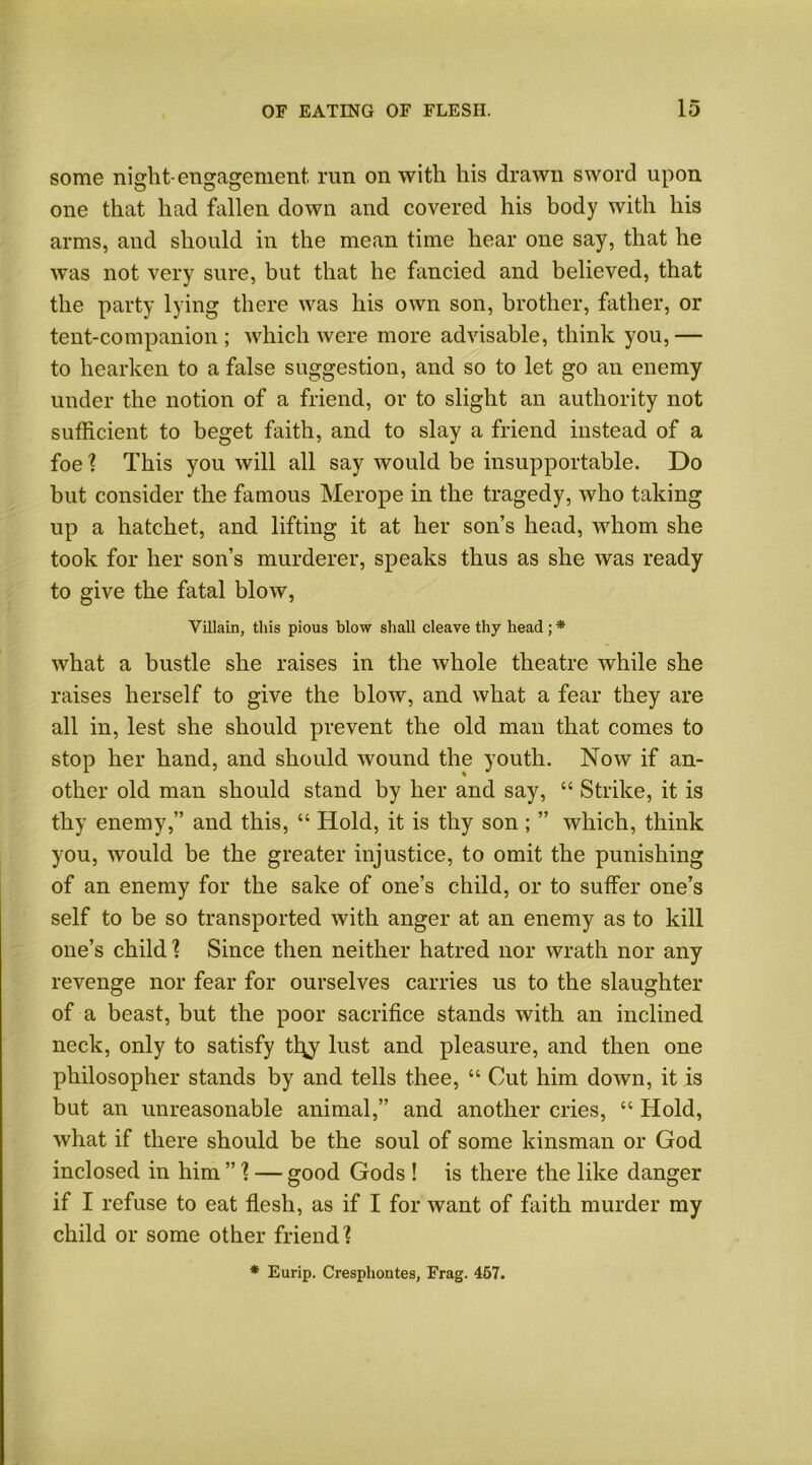 some night-engagement, run on with his drawn sword upon one that had fallen down and covered his body with his arms, and should in the mean time hear one say, that he was not very sure, but that he fancied and believed, that the party lying there was his own son, brother, father, or tent-companion ; which were more advisable, think you, — to hearken to a false suggestion, and so to let go an enemy under the notion of a friend, or to slight an authority not sufficient to beget faith, and to slay a friend instead of a foe ? This you will all say would be insupportable. Do but consider the famous Merope in the tragedy, who taking up a hatchet, and lifting it at her son’s head, whom she took for her son’s murderer, speaks thus as she was ready to give the fatal blow, Villain, this pious blow shall cleave thy head ; * what a bustle she raises in the whole theatre while she raises herself to give the blow, and what a fear they are all in, lest she should prevent the old man that comes to stop her hand, and should wound the youth. Now if an- other old man should stand by her and say, “ Strike, it is thy enemy,” and this, “ Hold, it is thy son ; ” which, think you, would be the greater injustice, to omit the punishing of an enemy for the sake of one’s child, or to suffer one’s self to be so transported with anger at an enemy as to kill one’s child 1 Since then neither hatred nor wrath nor any revenge nor fear for ourselves carries us to the slaughter of a beast, but the poor sacrifice stands with an inclined neck, only to satisfy tl\y lust and pleasure, and then one philosopher stands by and tells thee, “ Cut him down, it is but an unreasonable animal,” and another cries, “ Hold, what if there should be the soul of some kinsman or God inclosed in him ”1 — good Gods ! is there the like danger if I refuse to eat flesh, as if I for want of faith murder my child or some other friend 1 * Eurip. Cresphontes, Frag. 457.