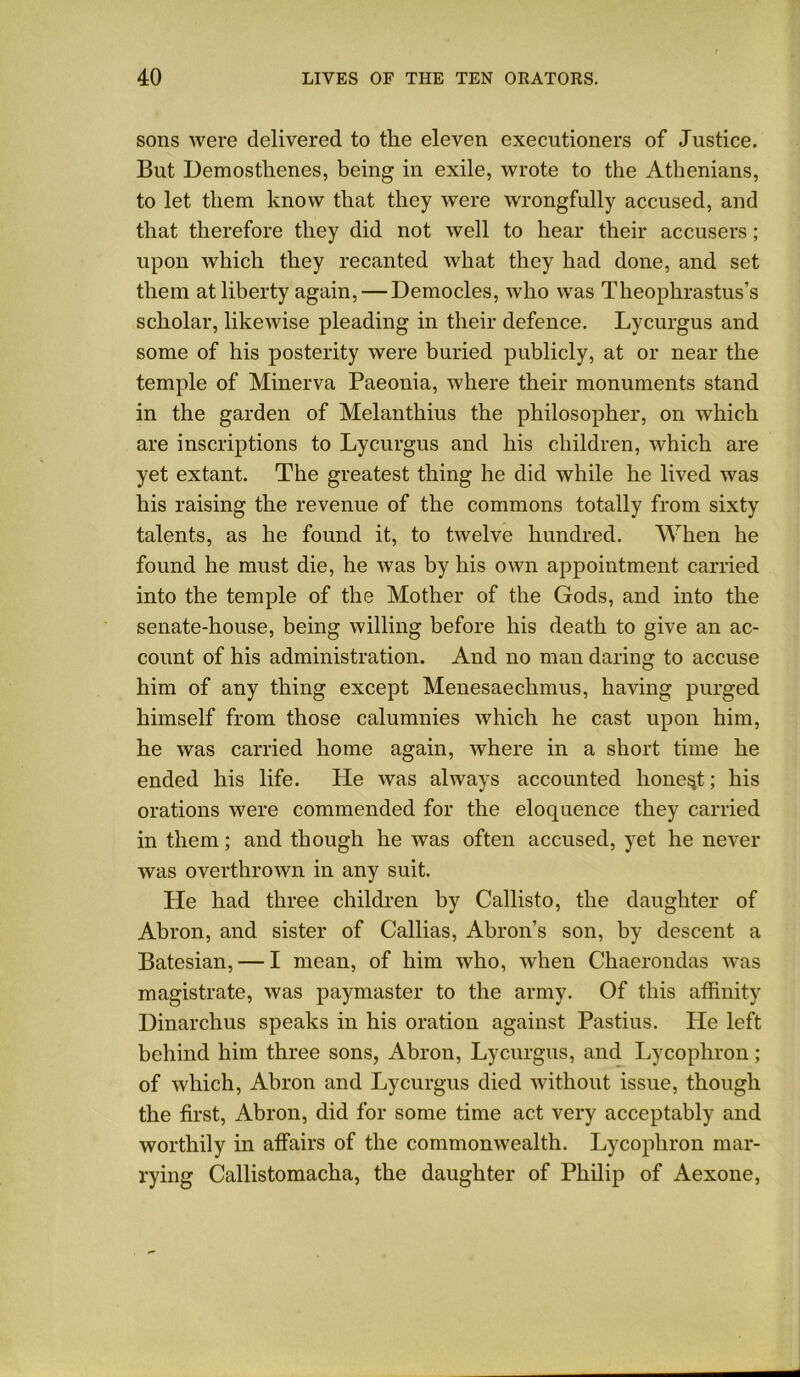 sons were delivered to the eleven executioners of Justice. But Demosthenes, being in exile, wrote to the Athenians, to let them know that they were wrongfully accused, and that therefore they did not well to hear their accusers ; upon which they recanted what they had done, and set them at liberty again, — Democles, who was Theophrastus’s scholar, likewise pleading in their defence. Lycurgus and some of his posterity were buried publicly, at or near the temple of Minerva Paeonia, where their monuments stand in the garden of Melanthius the philosopher, on which are inscriptions to Lycurgus and his children, which are yet extant. The greatest thing he did while he lived was his raising the revenue of the commons totally from sixty talents, as he found it, to twelve hundred. When he found he must die, he was by his own appointment carried into the temple of the Mother of the Gods, and into the senate-house, being willing before his death to give an ac- count of his administration. And no man daring to accuse him of any thing except Menesaechmus, having purged himself from those calumnies which he cast upon him, he was carried home again, where in a short time he ended his life. He was always accounted honest; his orations were commended for the eloquence they carried in them; and though he was often accused, yet he never was overthrown in any suit. He had three children by Callisto, the daughter of Abron, and sister of Callias, Abron’s son, by descent a Batesian, — I mean, of him who, when Chaerondas was magistrate, was paymaster to the army. Of this affinity Dinarchus speaks in his oration against Pastius. He left behind him three sons, Abron, Lycurgus, and Lycophron; of which, Abron and Lycurgus died without issue, though the first, Abron, did for some time act very acceptably and worthily in affairs of the commonwealth. Lycophron mar- rying Callistomacha, the daughter of Philip of Aexone,