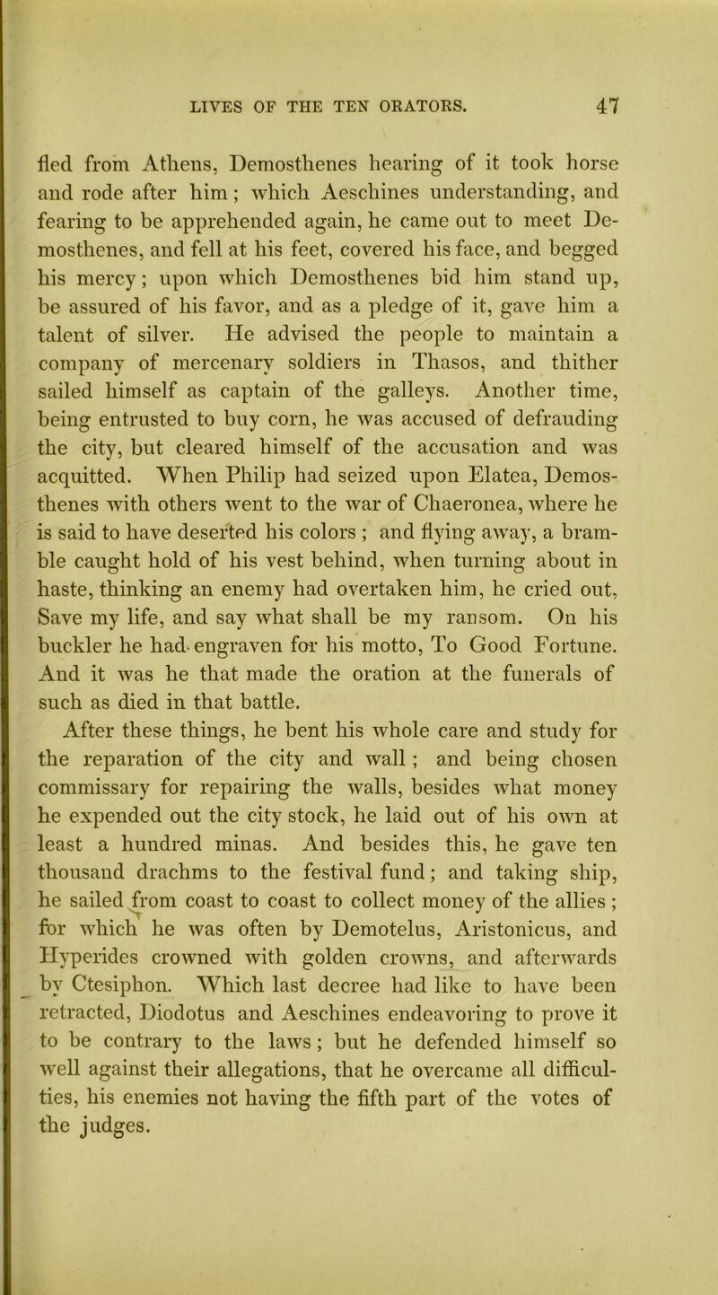 fled from Athens, Demosthenes hearing of it took horse and rode after him; which Aeschines understanding, and fearing to be apprehended again, he came out to meet De- mosthenes, and fell at his feet, covered his face, and begged his mercy; upon which Demosthenes bid him stand up, be assured of his favor, and as a pledge of it, gave him a talent of silver. He advised the people to maintain a company of mercenary soldiers in Thasos, and thither sailed himself as captain of the galleys. Another time, being entrusted to buy corn, he was accused of defrauding the city, but cleared himself of the accusation and was acquitted. When Philip had seized upon Elatea, Demos- thenes with others went to the war of Chaeronea, where he is said to have deserted his colors ; and flying away, a bram- ble caught hold of his vest behind, when turning about in haste, thinking an enemy had overtaken him, he cried out, Save my life, and say what shall be my ransom. On his buckler he had-engraven for- his motto, To Good Fortune. And it was he that made the oration at the funerals of such as died in that battle. After these things, he bent his whole care and study for the reparation of the city and wall; and being chosen commissary for repairing the walls, besides what money he expended out the city stock, he laid out of his own at least a hundred minas. And besides this, he gave ten thousand drachms to the festival fund; and taking ship, he sailed from coast to coast to collect money of the allies ; for which he was often by Demotelus, Aristonicus, and Hyperides crowned with golden crowns, and afterwards by Ctesiphon. Which last decree had like to have been retracted, Diodotus and Aeschines endeavoring to prove it to be contrary to the laws; but he defended himself so wrell against their allegations, that he overcame all difficul- ties, his enemies not having the fifth part of the votes of the judges.