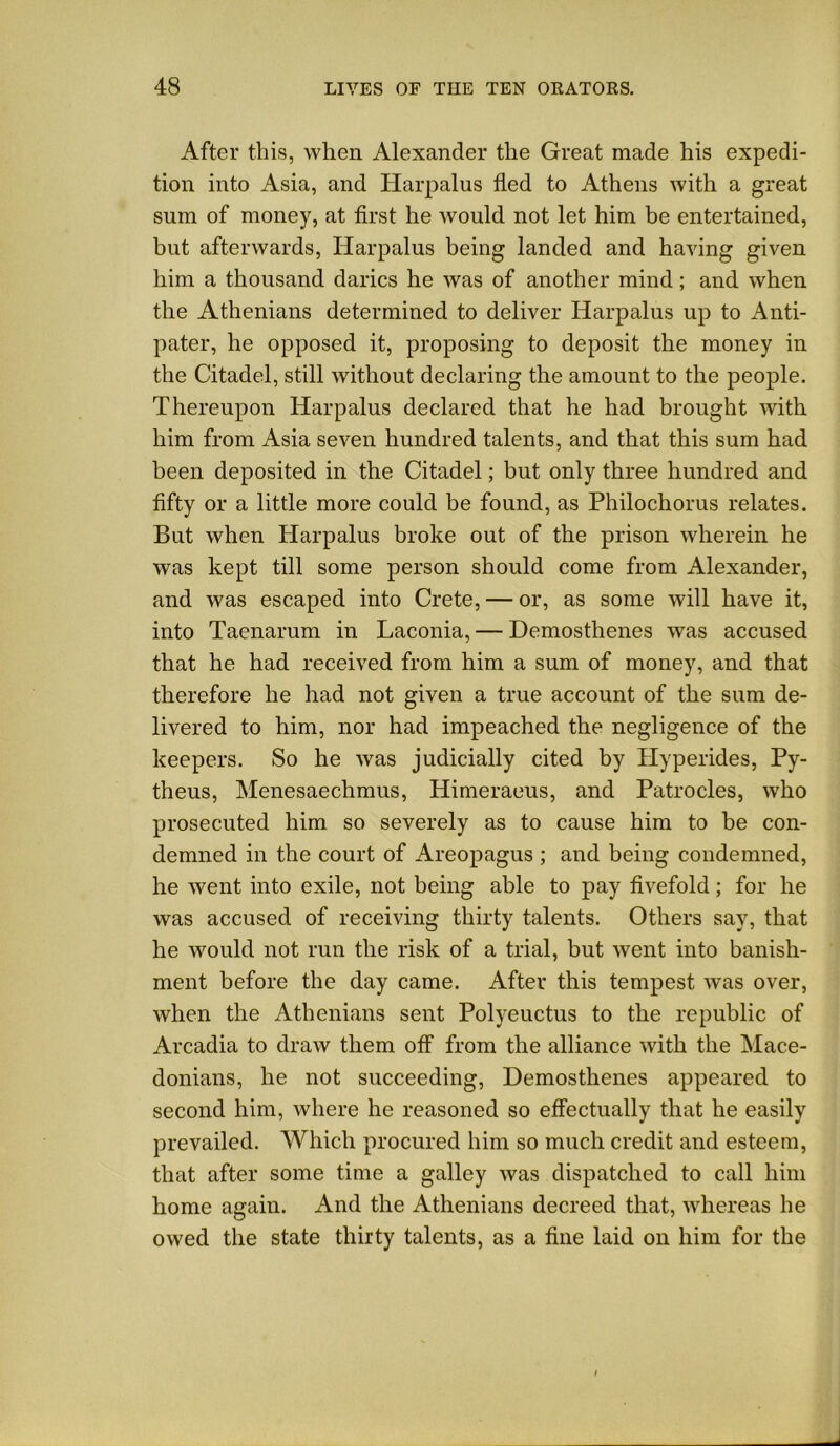 After this, when Alexander the Great made his expedi- tion into Asia, and Harpalus fled to Athens with a great sum of money, at first he would not let him be entertained, but afterwards, Harpalus being landed and having given him a thousand darics he was of another mind; and when the Athenians determined to deliver Harpalus up to Anti- pater, he opposed it, proposing to deposit the money in the Citadel, still without declaring the amount to the people. Thereupon Harpalus declared that he had brought with him from Asia seven hundred talents, and that this sum had been deposited in the Citadel; but only three hundred and fifty or a little more could be found, as Philochorus relates. But when Harpalus broke out of the prison wherein he was kept till some person should come from Alexander, and was escaped into Crete, — or, as some will have it, into Taenarum in Laconia, — Demosthenes was accused that he had received from him a sum of money, and that therefore he had not given a true account of the sum de- livered to him, nor had impeached the negligence of the keepers. So he was judicially cited by Hyperides, Py- theus, Menesaechmus, Himeraeus, and Patrocles, who prosecuted him so severely as to cause him to be con- demned in the court of Areopagus ; and being condemned, he went into exile, not being able to pay fivefold; for he was accused of receiving thirty talents. Others say, that he would not run the risk of a trial, but went into banish- ment before the day came. After this tempest was over, when the Athenians sent Polyeuctus to the republic of Arcadia to draw them off from the alliance with the Mace- donians, he not succeeding, Demosthenes appeared to second him, where he reasoned so effectually that he easily prevailed. Which procured him so much credit and esteem, that after some time a galley was dispatched to call him home again. And the Athenians decreed that, whereas he owed the state thirty talents, as a fine laid on him for the