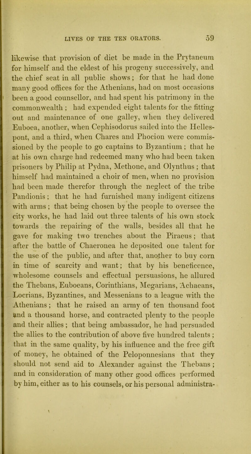 likewise tliat provision of diet be made in the Prytaneum for himself and the eldest of his progeny successively, and the chief seat in all public shows; for that he had done many good offices for the Athenians, had on most occasions been a good counsellor, and had spent his patrimony in the commonwealth ; had expended eight talents for the fitting out and maintenance of one galley, when they delivered Euboea, another, when Cephisodorus sailed into the Helles- pont, and a third, when Chares and Phocion were commis- sioned by the people to go captains to Byzantium; that he at his own charge had redeemed many who had been taken prisoners by Philip at Pydna, Methone, and Olynthus ; that himself had maintained a choir of men, when no provision had been made therefor through the neglect of the tribe Pandionis ; that he had furnished many indigent citizens with arms ; that being chosen by the people to oversee the city works, he had laid out three talents of his own stock towards the repairing of the walls, besides all that he gave for making two trenches about the Piraeus; that after the battle of Chaeronea he deposited one talent for the use of the public, and after that, another to buy corn in time of scarcity and want; that by his beneficence, wholesome counsels and effectual persuasions, he allured the Thebans, Euboeans, Corinthians, Megarians, Achaeans, Locrians, Byzantines, and Messenians to a league with the Athenians ; that he raised an army of ten thousand foot and a thousand horse, and contracted plenty to the people and their allies ; that being ambassador, he had persuaded the allies to the contribution of above five hundred talents ; that in the same quality, by his influence and the free gift of money, he obtained of the Peloponnesians that they should not send aid to Alexander against the Thebans ; and in consideration of many other good offices performed by him, either as to his counsels, or his personal administra-