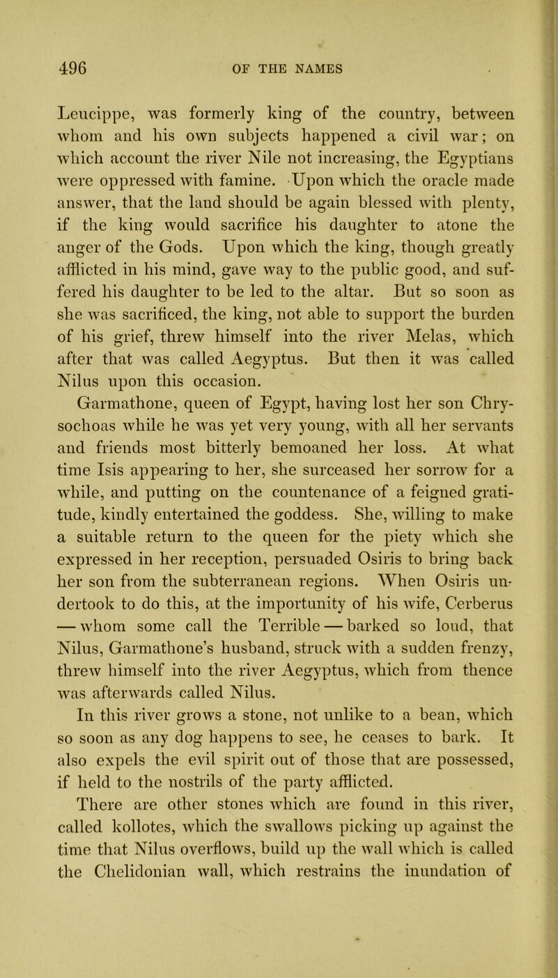 Leucippe, was formerly king of the country, between whom and his own subjects happened a civil war; on which account the river Nile not increasing, the Egyptians were oppressed with famine. Upon which the oracle made answer, that the land should be again blessed with plenty, if the king would sacrifice his daughter to atone the anger of the Gods. Upon which the king, though greatly afflicted in his mind, gave way to the public good, and suf- fered his daughter to be led to the altar. But so soon as she Avas sacrificed, the king, not able to support the burden of his grief, threw himself into the river Melas, Avhich after that was called Aegyptus. But then it was called Nilus upon this occasion. Garmathone, queen of Egypt, having lost her son Chry- sochoas Avhile he Avas yet very young, with all her servants and friends most bitterly bemoaned her loss. At Avhat time Isis appearing to her, she surceased her soitoav for a while, and putting on the countenance of a feigned grati- tude, kindly entertained the goddess. She, AAulling to make a suitable return to the queen for the piety which she expressed in her reception, persuaded Osiris to bring back her son from the subterranean regions. When Osiris un- dertook to do this, at the importunity of his Avife, Cerberus — Avhom some call the Terrible — barked so loud, that Nilus, Garmathone’s husband, struck Avith a sudden frenzy, threAv himself into the river Aegyptus, Avhich from thence Avas aftenvards called Nilus. In this river groAvs a stone, not unlike to a bean, Avhich so soon as any dog happens to see, he ceases to bark. It also expels the evil spirit out of those that are possessed, if held to the nostrils of the party afflicted. There are other stones Avhich are found in this river, called kollotes, which the sAvalloAvs picking up against the time that Nilus overfloAvs, build up the Avail Avhich is called the Chelidonian Avail, Avhich restrains the inundation of