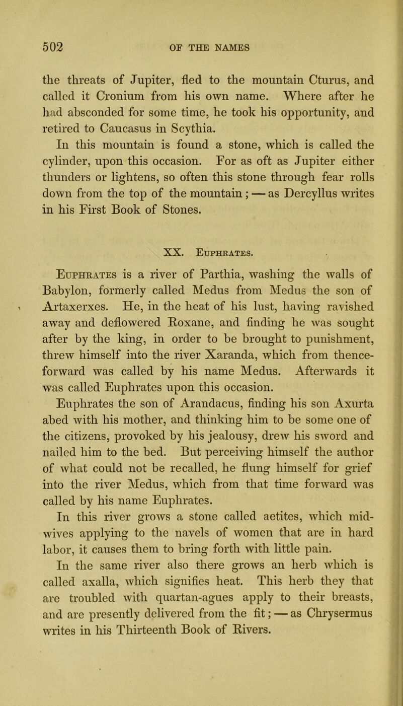 the threats of Jupiter, fled to the mountain Cturus, and called it Cronium from his own name. Where after he had absconded for some time, he took his opportunity, and retired to Caucasus in Scythia. In this mountain is found a stone, which is called the cylinder, upon this occasion. For as oft as Jupiter either thunders or lightens, so often this stone through fear rolls down from the top of the mountain; — as Dercyllus writes in his First Book of Stones. XX. Euphrates. Euphrates is a river of Parthia, washing the walls of Babylon, formerly called Medus from Medus the son of Artaxerxes. He, in the heat of his lust, having ravished away and deflowered Roxane, and finding he was sought after by the king, in order to be brought to punishment, threw himself into the river Xaranda, which from thence- forward was called by his name Medus. Afterwards it was called Euphrates upon this occasion. Euphrates the son of Arandacus, finding his son Axurta abed with his mother, and thinking him to be some one of the citizens, provoked by his jealousy, drew his sword and nailed him to the bed. But perceiving himself the author of what could not be recalled, he flung himself for grief into the river Medus, which from that time forward was called by his name Euphrates. In this river grows a stone called aetites, which mid- wives applying to the navels of women that are in hard labor, it causes them to bring forth with little pain. In the same river also there grows an herb which is called axalla, which signifies heat. This herb they that are troubled with quartan-agues apply to their breasts, and are presently delivered from the fit; — as Chrysermus writes in his Thirteenth Book of Rivers.