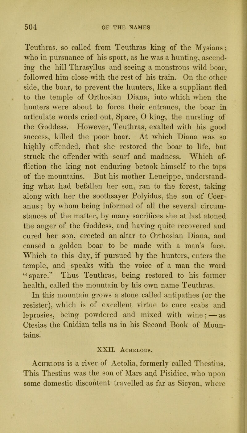 Teuthras, so called from Teuthras king of the Mysians ; who in pursuance of his sport, as he was a hunting, ascend- ing the hill Thrasyllus and seeing a monstrous wild boar, followed him close with the rest of his train. On the other side, the boar, to prevent the hunters, like a suppliant fled to the temple of Orthosian Diana, into which when the hunters were about to force their entrance, the boar in articulate words cried out, Spare, O king, the nursling of the Goddess. However, Teuthras, exalted with his good success, killed the poor boar. At which Diana was so highly offended, that she restored the boar to life, but struck the offender with scurf and madness. Which af- fliction the king not enduring betook himself to the tops of the mountains. But his mother Leucippe, understand- ing what had befallen her son, ran to the forest, taking along with her the soothsayer Polyidus, the son of Coer- anus; by whom being informed of all the several circum- stances of the matter, by many sacrifices she at last atoned the anger of the Goddess, and having quite recovered and cured her son, erected an altar to Orthosian Diana, and caused a golden boar to be made with a man’s face. Which to this day, if pursued by the hunters, enters the temple, and speaks with the voice of a man the word “ spare.” Thus Teuthras, being restored to his former health, called the mountain by his own name Teuthras. In this mountain grows a stone called antipathes (or the resister), which is of excellent virtue to cure scabs and leprosies, being powdered and mixed with wine; — as Ctesias the Cnidian tells us in his Second Book of Moun- tains. XXII. Achelous. Achelous is a river of Aetolia, formerly called Thestius. This Thestius was the son of Mars and Pisidice, who upon some domestic discontent travelled as far as Sicyon, where