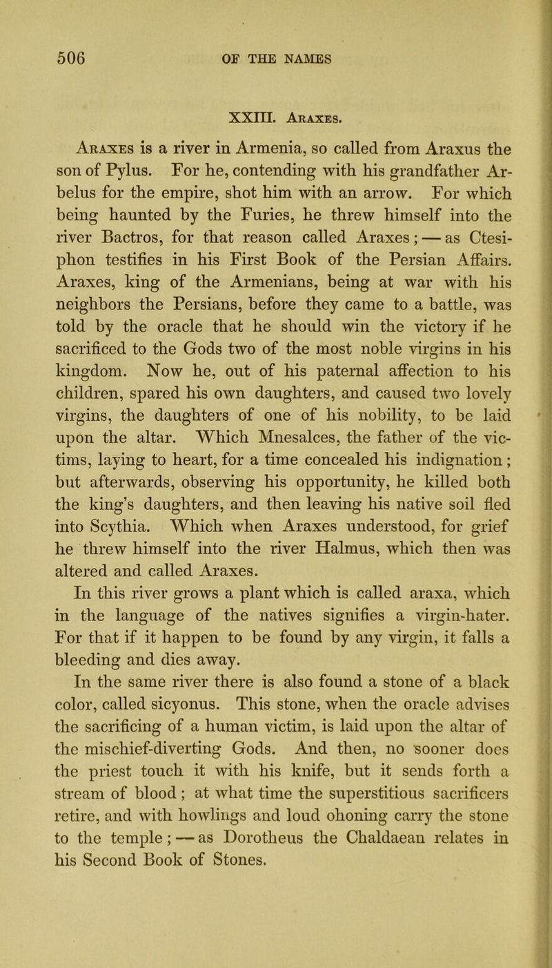 XXIII. Araxes. Araxes is a river in Armenia, so called from Araxus the son of Pylus. For he, contending with his grandfather Ar- belus for the empire, shot him with an arrow. For which being haunted by the Furies, he threw himself into the river Bactros, for that reason called Araxes; — as Ctesi- phon testifies in his First Book of the Persian Affairs. Araxes, king of the Armenians, being at war with his neighbors the Persians, before they came to a battle, was told by the oracle that he should win the victory if he sacrificed to the Gods two of the most noble virgins in his kingdom. Now he, out of his paternal affection to his children, spared his own daughters, and caused two lovely virgins, the daughters of one of his nobility, to be laid upon the altar. Which Mnesalces, the father of the vic- tims, laying to heart, for a time concealed his indignation; but afterwards, observing his opportunity, he killed both the king’s daughters, and then leaving his native soil fled into Scythia. Which when Araxes understood, for grief he threw himself into the river Halmus, which then was altered and called Araxes. In this river grows a plant which is called araxa, which in the language of the natives signifies a virgin-hater. For that if it happen to be found by any virgin, it falls a bleeding and dies away. In the same river there is also found a stone of a black color, called sicyonus. This stone, when the oracle advises the sacrificing of a human victim, is laid upon the altar of the mischief-diverting Gods. And then, no sooner does the priest touch it with his knife, but it sends forth a stream of blood; at what time the superstitious sacrificers retire, and with bowlings and loud ohoning carry the stone to the temple; — as Dorotheus the Chaldaean relates in his Second Book of Stones.