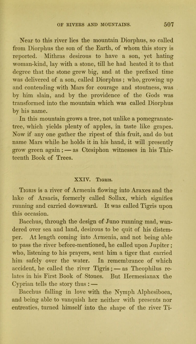 Near to this river lies the mountain Diorphus, so called from Diorphus the son of the Earth, of whom this story is reported. Mithras desirous to have a son, yet hating woman-kind, lay with a stone, till he had heated it to that degree that the stone grew big, and at the prefixed time was delivered of a son, called Diorphus ; who, growing up and contending with Mars for courage and stoutness, was by him slain, and by the providence of the Gods was transformed into the mountain which was called Diorphus by his name. In this mountain grows a tree, not unlike a pomegranate- tree, which yields plenty of apples, in taste like grapes. Now if any one gather the ripest of this fruit, and do but name Mars while he holds it in his hand, it will presently grow green again ; — as Ctesiphon witnesses in his Thir- teenth Book of Trees. XXIV. Tigris. Tigris is a river of Armenia flowing into Araxes and the lake of Arsacis, formerly called Sollax, which signifies running and carried downward. It was called Tigris upon this occasion. Bacchus, through the design of Juno running mad, wan- dered over sea and land, desirous to be quit of his distem- per. At length coming into Armenia, and not being able to pass the river before-mentioned, he called upon Jupiter; who, listening to his prayers, sent him a tiger that carried him safely over the water. In remembrance of which accident, he called the river Tigris; — as Theophilus re- lates in his First Book of Stones. But Hermesianax the Cyprian tells the story thus : — Bacchus falling in love with the Nymph Alphesiboea, and being able to vanquish her neither with presents nor entreaties, turned himself into the shape of the river Ti-