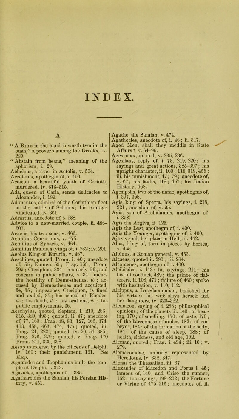 INDEX A. “ A Bird in the hand is worth two in the bush,” a proverb among the Greeks, iv. 229. “ Abstain from beans,” meaning of the aphorism, i. 29. Achelous, a river in Aetolia, v. 504. Acrotatus, apothegm of, i. 400. Actaeon, a beautiful youth of Corinth, murdered, iv. 313-315. Ada, queen of Caria, sends delicacies to Alexander, i. 199. Adimantus, admiral of the Corinthian fleet at the battle of Salamis; his courage vindicated, iv. 361. Adrastus, anecdote of, i~ 288. Advice to a new-married couple, ii. 486- 507. Aeacus, his two sons, v. 466. Aemilius Censorinus, v. 475. Aemilius of Sybaris, v. 464. Aemilius Paulus, sayings of, i. 232; iv. 201. Aeolus King of Etruria, v. 467. Aeschines, quoted, Prom. i. 40; anecdote of, 55; Eumen. 59 ; Erag. 163 ; Prom. 299 ; Ctesiphon, 334 ; his early life, and concern in public affairs, v. 34; incurs the hostility of Demosthenes, ib.; ac- cused by Demosthenes and acquitted, 34, 35; impeaches Ctesiphon, is fined and exiled, 35; his school at Rhodes, ib.; his death, ib.; his orations, ib.; his public employments, 36. Aeschylus, quoted, Septem, i. 210, 286; 315, 329, 493 ; quoted, ii. 47; anecdote of, 77, 160; Frag. 48, 83, 127, 165, 374, 413, 458, 463, 474, 477; quoted, iii. Frag. 24, 222; quoted, iv. 20, 54, 385; Frag. 276, 279; quoted, v. Frag. 170 Prom. 241, 320, 398. Aesop murdered by the citizens of Delphi, iv. 160; their punishment, 161. See Esop. Agamedes and Trophonius built the tem- ple at Delphi, i. 313. Agasicles, apothegms of, i. 385. Agatharcides the Samian, his Persian His- tory, v. 451. Agatho the Samian, v. 474. Agathocles, anecdote of, i. 46 ; ii. 317. Aged Men, shall they meddle in State Affairs'! v. 64-96. Agesianax, quoted, v, 235, 236. Agesilaus, reply of, i. 73, 219, 220; his sayings and great actions, 385-397 ; his upright character, ii. 109; 115, 319, 455; iii. his punishment, 47; 79 ; anecdote of, v. 67; his faults, 118; 457; his Italian History, 468. Agesipolis, two of the name, apothegms of, i. 397, 398. Agis, king of Sparta, his sayings, i. 218, 221; anecdote of, v. 95. Agis, son of Archidamus, apothegm of, i. 3981 Agis the Argive, ii. 125. Agis the Last, apothegm of, i. 400. Agis the Younger, apothegms of, i. 400. Ajax’s soul, her place in Hell, iii. 442. Alba, king of, torn in pieces by horses, v. 455. Albinus, a Roman general, v. 453. Alcaeas, quoted ii. 296 ; iii. 264. Alcamenes, apothegm of, i. 400. Alcibiades, i. 143; his sayings, 211; his lustful conduct, 489; the prince of flat- terers, ii. 108, 471 ; failure of, 460; spoke with hesitation, v. 110, 112. Alcippus, a Lacedaemonian, banished for his virtue; his wife slays herself and her daughters, iv. 320-322. Alcmaeon, saying of, i. 288; philosophical opinions ; of the planets iii. 140; of hear- ing, 170; of smelling, 170; of taste, 170; of the barrenness of mules, 182; of em- bryos, 184; of the formation of the body, 184; of the cause of sleep, 188; of health, sickness, and old age, 192. Aleman, quoted; Frag. i. 494 ; iii. 16; v. 279. Alcmaeonidae, unfairly represented by Herodotus, iv. 338, 347. Alenas the Thessalian, iii. 67. Alexander of Macedon and Porus i. 45; lament of, 140; and Criso the runner, 152 ; his sayings, 198-202; the Fortune or Virtue of, 475-516; anecdotes of, ii.