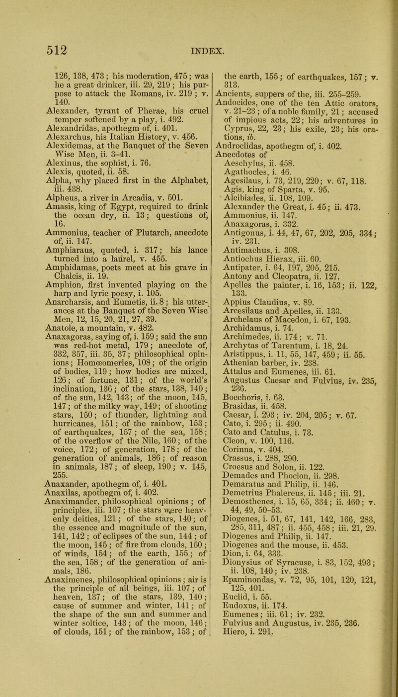 126, 138, 473; his moderation, 476; was he a great drinker, iii. 29, 219 ; his pur- pose to attack the Romans, iv. 219 ; v. 140. Alexander, tyrant of Pherae, his cruel temper softened by a play, i. 492. Alexandridas, apothegm of, i. 401. Alexarchus, his Italian History, v. 456. Alexidemas, at the Banquet of the Seven Wise Men, ii. 3-41. Alexinus, the sophist, i. 76. Alexis, quoted, ii. 68. Alpha, why placed first in the Alphabet, iii. 438. Alpheus, a river in Arcadia, v. 501. Amasis, king of Egypt, required to drink the ocean dry, ii. 13; questions of, 16. Ammonius, teacher of Plutarch, anecdote of, ii. 147. Amphiaraus, quoted, i. 317; his lance turned into a laurel, v. 455. Amphidamas, poets meet at his grave in Chalcis, ii. 19. Amphion, first invented playing on the harp and lyric poesy, i. 105. Anarcharsis, and Eumetis, ii. 8 ; his utter- ances at the Banquet of the Seven Wise Men, 12, 15, 20, 21, 27, 39. Anatole, a mountain, v. 482. Anaxagoras, saying of, i. 159; said the sun was red-hot metal, 179; anecdote of, 332, 357, iii. 35, 37; philosophical opin- ions ; Homoeomeries, 108 ; of the origin of bodies, 119; how bodies are mixed, 126 ; of fortune, 131; of the world’s inclination, 136 ; of the stars, 138, 140; of the sun, 142, 143; of the moon, 145, 147; of the milky way, 149; of shooting stars, 150; of thunder, lightning and hurricanes, 151; of the rainbow, 153 ; of earthquakes, 157 ; of the sea, 158; of the overflow of the Nile, 160; of the voice, 172; of generation, 178; of the generation of animals, 186 ; of reason in animals, 187; of sleep, 190; v. 145, 255. Anaxander, apothegm of, i. 401. Anaxilas, apothegm of, i. 402. Anaximander, philosophical opinions ; of principles, iii. 107; the stars w.ere heav- enly deities, 121; of the stars, 140; of the essence and magnitude of the sun, 141, 142 ; of eclipses of the sun, 144 ; of the moon, 145 ; of fire from clouds, 150 ; of winds, 154 ; of the earth, 155 ; of the sea, 158; of the generation of ani- mals, 186. Anaximenes, philosophical opinions ; air is the principle of all beings, iii. 107; of heaven, 137; of the stars, 139, 140; cause of summer and winter, 141; of the shape of the sun and summer and winter soltice, 143; of the moon, 146; of clouds, 161; of the rainbow, 153; of the earth, 155; of earthquakes, 157; v. 313. Ancients, suppers of the, iii. 255-259. Andocides, one of the ten Attic orators, v. 21-23 ; of a noble family, 21; accused of impious acts, 22; his adventures in Cyprus, 22, 23; his exile, 23; his ora- tions, ib. Androclidas, apothegm of, i. 402. Anecdotes of Aeschylus, ii. 458. Agathocles, i. 46. Agesilaus, i. 73, 219, 220; v. 67, 118. Agis, king of Sparta, v. 95. Aleibiades, ii. 108, 109. Alexander the Great, i. 45; ii. 473. Ammonius, ii. 147. Anaxagoras, i. 332. Antigonus, i. 44, 47, 67, 202, 205, 334; iv. 231. Antimachus, i. 308. Antiochus Hierax, iii. 60. Antipater, i. 64, 197, 205, 215. Antony and Cleopatra, ii. 127. Apelles the painter, i. 16, 163; ii. 122, 133. Appius Claudius, v. 89. Arcesilaus and Apelles, ii. 133. Archelaus of Macedon, i. 67, 193. Archidamus, i. 74. Archimedes, ii. 174; v. 71. Arcliytas of Tarentum, i. 18, 24. Aristippus, i. 11, 55, 147, 459; ii. 55. Athenian barber, iv. 238. Attalus and Eumenes, iii. 61. Augustus Caesar and Fulvius, iv. 235, 236. Bocchoris, i. 63. Brasidas, ii. 458. Caesar, i. 293; iv. 204, 205; v. 67. Cato, i. 295; ii. 490. Cato and Catulus, i. 73. Cleon, v. 100, 116. Corinna, v. 404. Crassus, i. 288, 290. Croesus and Solon, ii. 122. Demades and Phocion, ii. 298. Demaratus and Philip, ii. 146. Demetrius Phalereus, ii. 145; iii. 21. Demosthenes, i. 15, 65, 334; ii. 460; v. 44, 49, 50-53. Diogenes, i. 51, 67, 141, 142, 166, 283, 285, 311, 487 ; ii. 455, 458; iii. 21, 29. Diogenes and Philip, ii. 147. Diogenes and the mouse, ii. 453. Dion, i. 64, 333. Dionysius of Syracuse, i. 83, 152, 493; ii. 108, 140; iv. 238. Epaminondas, v. 72, 95, 101, 120, 121, 125, 401. Euclid, i. 55. Eudoxus, ii. 174. Eumenes; iii. 61; iv. 232. Fulvius and Augustus, iv. 235, 236. Hiero, i. 291.