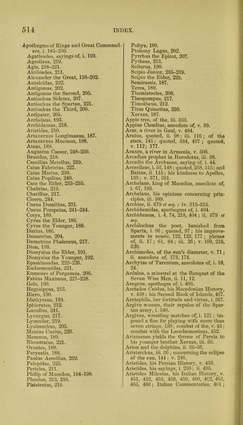 Apothegms of Kings and Great Command- ers, i. 185-250. Agathoeles, sayings of, i. 193. Agesilaus, 219. Agis, 218-221. Alcibiades, 211. Alexander the Great, 198-202. Antaleidas, 222. Antigonus, 202. Antigonus the Second, 205. Antiochus Sidetes, 207. Antiochus the Spartan, 221. Antiochus the Third, 206. Antipater, 205. Archelaus, 193. Archidamus, 218. Aristides, 210. Artaxerxes Longimanus, 187. Artaxerxes Mnemon, 188. Ateas, 189. Augustus Caesar, 248-250. Brasidas, 218. Caecilius Metellus, 239. Caius Fabricius, 227. Caius Marius, 239. Caius Popilius, 240. Cato the Elder, 233-235. Chabrias, 213. Charillus, 217. Cicero, 244. Cneus Domitius, 231. Cneus Pompeius, 241-244. Cotys, 189. Cyrus the Elder, 186. Cyrus the Younger, 188. Darius, 186. Demetrius, 204. Demetrius Phalereus, 217. Dion, 193. Dionysius the Elder, 191. Dionysius the Younger, 192. Epaminondas, 222-226. Eudaemonidas, 221. Eumenes of Pergamus, 206. Fabius Maximus, 227-228. Gelo, 190. Hegesippus, 213. Hiero, 190. Idathyrsus, 189. Iphicrates, 212. Lucullus, 241. Lycurgus, 217. Lysander, 219. Lysimachus, 205. Manius Curius, 226. Memnon, 189. Nicostratus, 221. Orontes, 188. Parysatis, 188. Paulus Aemilius, 232. Pelopidas, 225. IPprii’lo4? 211 Philip of Macedon, 194-198. Phocion, 213, 216. Pisistratus, 216 Poltys, 189. Ptolemy Lagus, 202. Pyrrhus the Epirot, 207. Pytheas, 213. Scilurus, 190. Scipio Junior, 235-239. Scipio the Elder, 229. Semiramis, 187. Teres, 189. Themistocles, 208. Tlieopompus, 217. Timotheus, 212. Titus Quinctius, 230. Xerxes, 187. Apple tree, of the, iii. 333. Appius Claudius, anecdote of, v. 89. Arar, a river in Gaul, v. 484. Aratus, quoted, ii. 98; iii. 116; of the stars, 141; quoted, 334, 497 ; quoted, v. 112; 177. Araxes, a river in Armenia, v. 506. Arcadian prophet in Herodotus, iii. 38. Arcadio the Archaean, saying of, i. 44. Arcesilaus, i. 53,148 ; quoted, 258, 315; and Battus, ii. 115; his kindness to Apelles, 133; v. 371, 391. Archelaus, king of Macedon, anecdote of, i. 67, 193. Archelaus, his opinions concerning prin- ciples, iii. 109. Archias, ii. 379 et seq. ; iv. 313-315. Archidamidas, apothegms of, i. 404. Archidamus, i. 4, 74, 218, 404; ii, 379 et seq. Archilochus the poet, banished from Sparta, i. 96 ; quoted, 97 ; his improve- ments in music, 122, 123, 177 ; phrase of, ii. 17; 61, 84; iii. 26; v. 108, 216, 320. Archimedes, of the sun’s diameter, v. 71; ii. anecdote of, 173, 174. Archytas of Tarentum, anecdotes of, i. 18, 24. Ardalus, a minstrel at the Banquet of the Seven Wise Men, ii. 11, 12. Aregeus, apothegm of, i. 403. Aretades Cnidus, his Macedonian History, v. 458; his Second Book of Islands, 467. Aretaphila, her fortitude and virtue, i. 367. Argive women, their repulse of the Spar- tan army, i. 346. Argives, wrestling matches of;, i. 121; im- posed a fine for playing with more than seven strings, 130; combat of the, v. 45; combat with the Lacedaemonians, 452. Ariamenes yields the throne of Persia to his younger brother Xerxes, iii. 59. Arion and the dolphins, ii. 33-36. Aristarchus, iii. 36; concerning the eclipse of the sun, 144; v. 246. Aristides, his Persian History, v. 453. Aristides, his sayings, i. 210; ii. 495. Aristides Milesius, his Italian History, v. 451, 452, 453, 458, 459, 460, 462,*463, 465, 466; Italian Commentaries, 461;