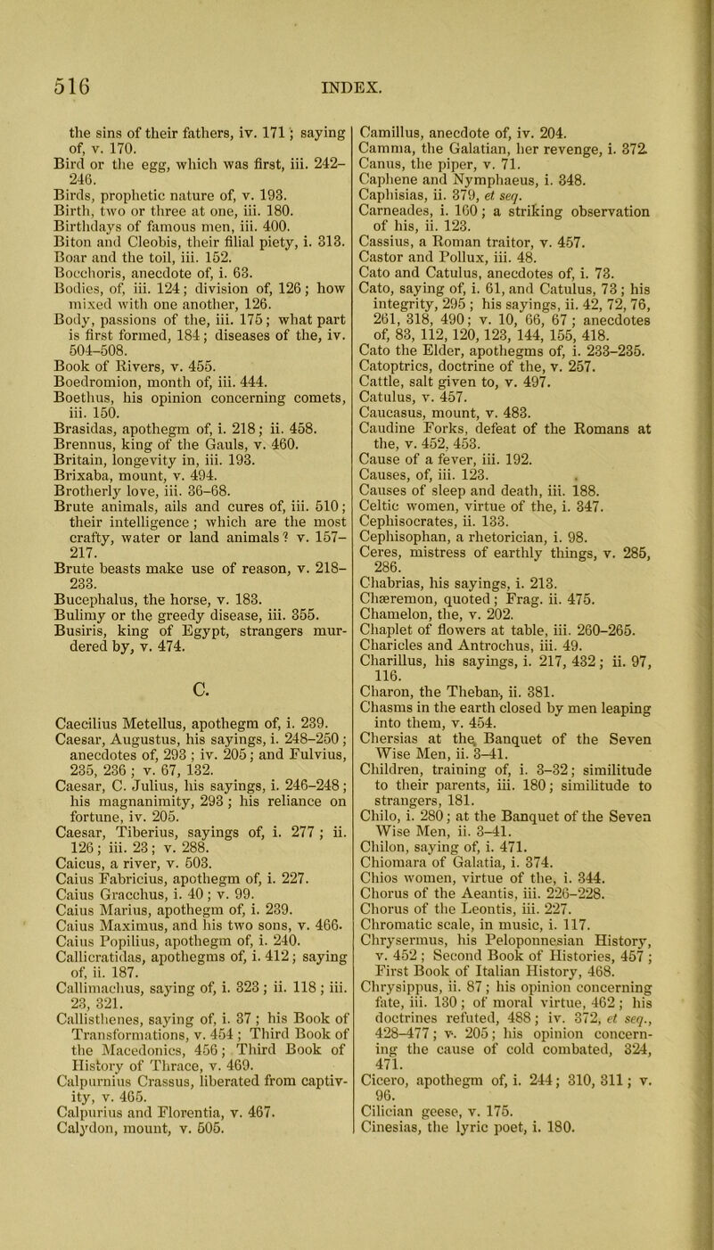 the sins of their fathers, iv. 171; saying of, v. 170. Bird or the egg, which was first, iii. 242- 246. Birds, prophetic nature of, v. 193. Birth, two or three at one, iii. 180. Birthdays of famous men, iii. 400. Biton and Cleobis, their filial piety, i. 313. Boar and the toil, iii. 152. Bocehoris, anecdote of, i. 63. Bodies, of, iii. 124; division of, 126; how mixed with one another, 126. Body, passions of the, iii. 175; what part is first formed, 184; diseases of the, iv. 504-508. Book of Rivers, v. 455. Boedromion, month of, iii. 444. Boethus, his opinion concerning comets, iii. 150. Brasidas, apothegm of, i. 218; ii. 458. Brennus, king of the Gauls, v. 460. Britain, longevity in, iii. 193. Brixaba, mount, v. 494. Brotherly love, iii. 36-68. Brute animals, ails and cures of, iii. 510; their intelligence; which are the most crafty, water or land animals'? v. 157— 217. Brute beasts make use of reason, v. 218- 233. Bucephalus, the horse, v. 183. Bulimy or the greedy disease, iii. 355. Busiris, king of Egypt, strangers mur- dered by, v. 474. c. Caecilius Metellus, apothegm of, i. 239. Caesar, Augustus, his sayings, i. 248-250; anecdotes of, 293 ; iv. 205; and Fulvius, 235, 236 ; v. 67, 132. Caesar, C. Julius, his sayings, i. 246-248; his magnanimity, 293; his reliance on fortune, iv. 205. Caesar, Tiberius, sayings of, i. 277 ; ii. 126 ; iii. 23; v. 288. Caicus, a river, v. 503. Caius Fabricius, apothegm of, i. 227. Caius Gracchus, i. 40; v. 99. Caius Marius, apothegm of, i. 239. Caius Maximus, and his two sons, v. 466. Caius Popilius, apothegm of, i. 240. Callicratidas, apothegms of, i. 412; saying of, ii. 187. Callimachus, saying of, i. 323 ; ii. 118 ; iii. 23, 321. Callisthenes, saying of, i. 37 ; his Book of Transformations, v. 454 ; Third Book of the Macedonics, 456; Third Book of History of Thrace, v. 469. Calpurnius Crassus, liberated from captiv- ity, v. 465. Calpurius and Florentia, v. 467. Calydon, mount, v. 505. Camillus, anecdote of, iv. 204. Camma, the Galatian, her revenge, i. 372. Canus, the piper, v. 71. Caphene and Nymphaeus, i. 348. Caphisias, ii. 379, et seq. Carneades, i. 160; a striking observation of his, ii. 123. Cassius, a Roman traitor, v. 457. Castor and Pollux, iii. 48. Cato and Catulus, anecdotes of, i. 73. Cato, saying of, i. 61, and Catulus, 73; his integrity, 295 ; his sayings, ii. 42, 72, 76, 261, 318, 490; v. 10, 66, 67 ; anecdotes of, 83, 112,120,123, 144, 155, 418. Cato the Elder, apothegms of, i. 233-235. Catoptrics, doctrine of the, v. 257. Cattle, salt given to, v. 497. Catulus, v. 457. Caucasus, mount, v. 483. Caudine Forks, defeat of the Romans at the, v. 452, 453. Cause of a fever, iii. 192. Causes, of, iii. 123. Causes of sleep and death, iii. 188. Celtic women, virtue of the, i. 347. Cephisocrates, ii. 133. Cepliisophan, a rhetorician, i. 98. Ceres, mistress of earthly things, v. 285, Chabrias, his sayings, i. 213. CliEeremon, quoted ; Frag. ii. 475. Chamelon, the, v. 202. Chaplet of flowers at table, iii. 260-265. Charicles and Antrochus, iii. 49. Cliarillus, his sayings, i. 217, 432; ii. 97, 116. Charon, the Theban-, ii. 381. Chasms in the earth closed by men leaping into them, v. 454. Chersias at the. Banquet of the Seven Wise Men, ii. 3-41. Children, training of, i. 3-32; similitude to their parents, iii. 180; similitude to strangers, 181. Chilo, i. 280; at the Banquet of the Seven Wise Men, ii. 3-41. Chilon, saying of, i. 471. Chiomara of Galatia, i. 374. Chios women, virtue of the, i. 344. Chorus of the Aeantis, iii. 226-228. Chorus of the Leontis, iii. 227. Chromatic scale, in music, i. 117. Chrysermus, his Peloponnesian History, v. 452 ; Second Book of Histories, 457 ; First Book of Italian History, 468. Chrysippus, ii. 87; his opinion concerning tate, iii. 130 ; of moral virtue, 462 ; his doctrines refuted, 488; iv. 372, et seq., 428-477; v-. 205; his opinion concern- ing the cause of cold combated, 324, 471. Cicero, apothegm of, i. 244; 310, 311; v. 96. Cilician geese, v. 175. Cinesias, the lyric poet, i. 180.