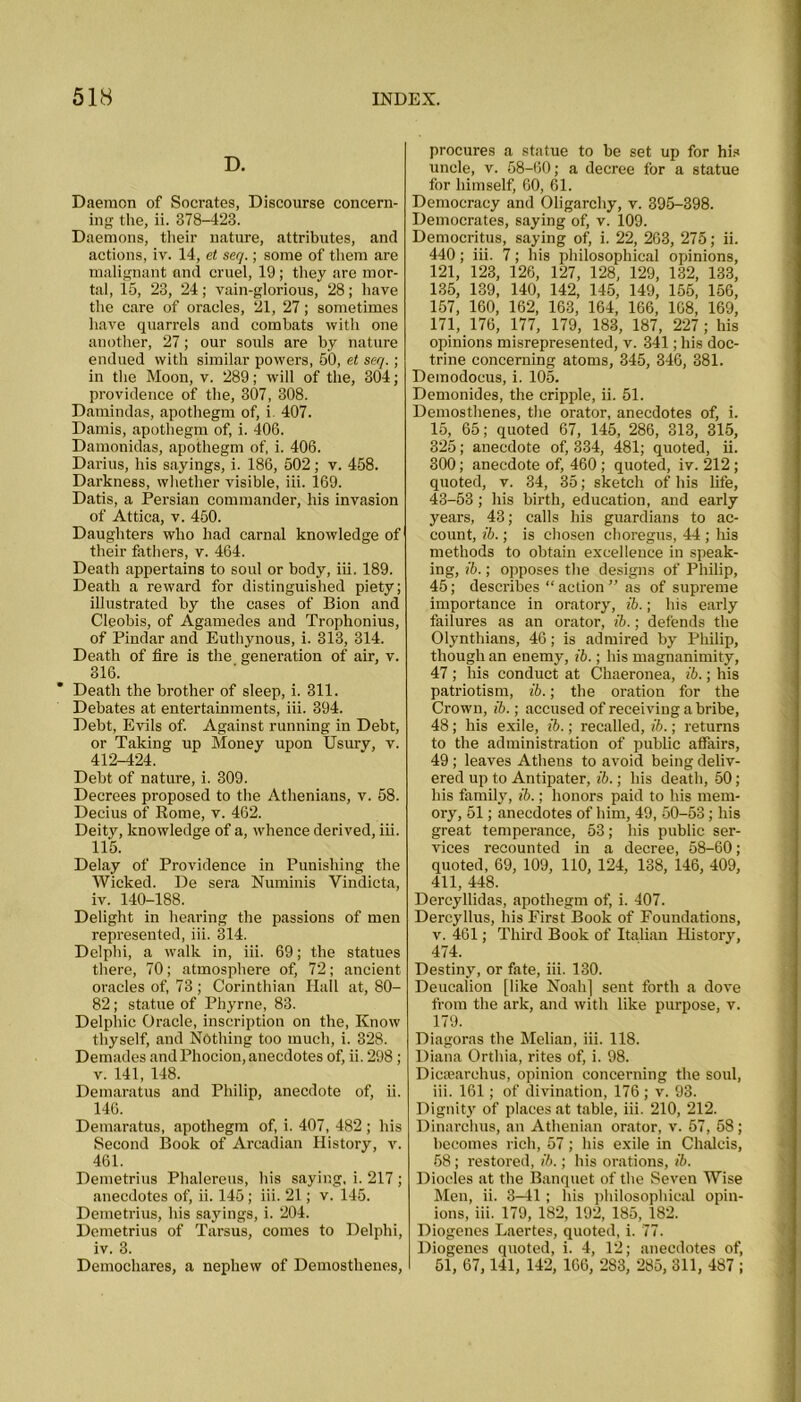 D. Daemon of Socrates, Discourse concern- ing the, ii. 378-423. Daemons, their nature, attributes, and actions, iv. 14, et seq.; some of them are malignant and cruel, 19; they are mor- tal, 15, 23, 24; vain-glorious, 28; have the care of oracles, 21, 27; sometimes have quarrels and combats with one another, 27; our souls are by nature endued with similar powers, 50, et seq. ; in the Moon, v. 289; will of the, 304; providence of the, 307, 308. Damindas, apothegm of, i 407. Damis, apothegm of, i. 406. Damonidas, apothegm of, i. 406. Darius, his sayings, i. 186, 502; v. 458. Darkness, whether visible, iii. 169. Datis, a Persian commander, his invasion of Attica, v. 450. Daughters who had carnal knowledge of1 their fathers, v. 464. Death appertains to soul or body, iii. 189. Death a reward for distinguished piety; illustrated by the cases of Bion and Cleobis, of Agamedes and Trophonius, of Pindar and Euthynous, i. 313, 314. Death of fire is the generation of air, v. 316. Death the brother of sleep, i. 311. Debates at entertainments, iii. 394. Debt, Evils of. Against running in Debt, or Taking up Money upon Usury, v. 412-424. Debt of nature, i. 309. Decrees proposed to the Athenians, v. 58. Decius of Rome, v. 462. Deity, knowledge of a, whence derived, iii. 115. Delay of Providence in Punishing the Wicked. De sera Numinis Yindicta, iv. 140-188. Delight in hearing the passions of men represented, iii. 314. Delphi, a walk in, iii. 69; the statues there, 70; atmosphere of, 72; ancient oracles of, 73 ; Corinthian Hall at, 80- 82; statue of Phyrne, 83. Delphic Oracle, inscription on the, Know thyself, and Nothing too much, i. 328. Demades andPhocion, anecdotes of, ii. 298 ; v. 141, 148. Demaratus and Philip, anecdote of, ii. 146. Demaratus, apothegm of, i. 407, 482 ; his Second Book of Arcadian History, v. 461. Demetrius Phalereus, his saying, i. 217 ; anecdotes of, ii. 145; iii. 21; v. 145. Demetrius, his sayings, i. 204. Demetrius of Tarsus, comes to Delphi, iv. 3. Demochares, a nephew of Demosthenes, procures a statue to be set up for his uncle, v. 58-60; a decree for a statue for himself, 60, 61. Democracy and Oligarchy, v. 395-398. Democrates, saying of, v. 109. Democritus, saying of, i. 22, 263, 275; ii. 440; iii. 7; his philosophical opinions, 121, 123, 126, 127, 128, 129, 132, 133, 135, 139, 140, 142, 145, 149, 156, 156, 157, 160, 162, 163, 164, 166, 168, 169, 171, 176, 177, 179, 183, 187, 227; his opinions misrepresented, v. 341; his doc- trine concerning atoms, 345, 346, 381. Demodocus, i. 105. Demonides, the cripple, ii. 51. Demosthenes, tiie orator, anecdotes of, i. 15, 65; quoted 67, 145, 286, 313, 315, 325; anecdote of, 334, 481; quoted, ii. 300; anecdote of, 460; quoted, iv. 212 ; quoted, v. 34, 35; sketch of his life, 43-53 ; his birth, education, and early years, 43; calls his guardians to ac- count, ib.; is chosen choregus, 44 ; his methods to obtain excellence in speak- ing, ib.; opposes the designs of Philip, 45; describes “ action ” as of supreme importance in oratory, ib.; his early failures as an orator, ib.; defends the Olynthians, 46; is admired by Philip, though an enemy, ib.; his magnanimity, 47 ; his conduct at Chaeronea, ib.; his patriotism, ib.; the oration for the Crown, ib.; accused of receiving a bribe, 48; his exile, ib.; recalled, ib.; returns to the administration of public atfairs, 49 ; leaves Athens to avoid being deliv- ered up to Antipater, ib.; his death, 50; his family, ib.; honors paid to his mem- ory, 51; anecdotes of him, 49, 50-53; his great temperance, 53; his public ser- vices recounted in a decree, 58-60; quoted, 69, 109, 110, 124, 138, 146, 409, 411, 448. Dercyllidas, apothegm of, i. 407. Dercyllus, his Pirst Book of Foundations, v. 461; Third Book of Italian History, 474. Destiny, or fate, iii. 130. Deucalion [like Noah] sent forth a dove from the ark, and with like purpose, v. 179. Diagoras the Melian, iii. 118. Diana Orthia, rites of, i. 98. Dicaearehus, opinion concerning the soul, iii. 161 ; of divination, 176 ; v. 93. Dignity of places at table, iii. 210, 212. Dinarchus, an Athenian orator, v. 57, 58; becomes rich, 57; his exile in Chalcis, 68; restored, ib.; his orations, ib. Diodes at tire Banquet of the Seven Wise Men, ii. 3-41; his philosophical opin- ions, iii. 179, 182, 192, 185, 182. Diogenes Laertes, quoted, i. 77. Diogenes quoted, i. 4, 12; anecdotes of, 51, 67,141, 142, 166, 283, 285, 311, 487 ;