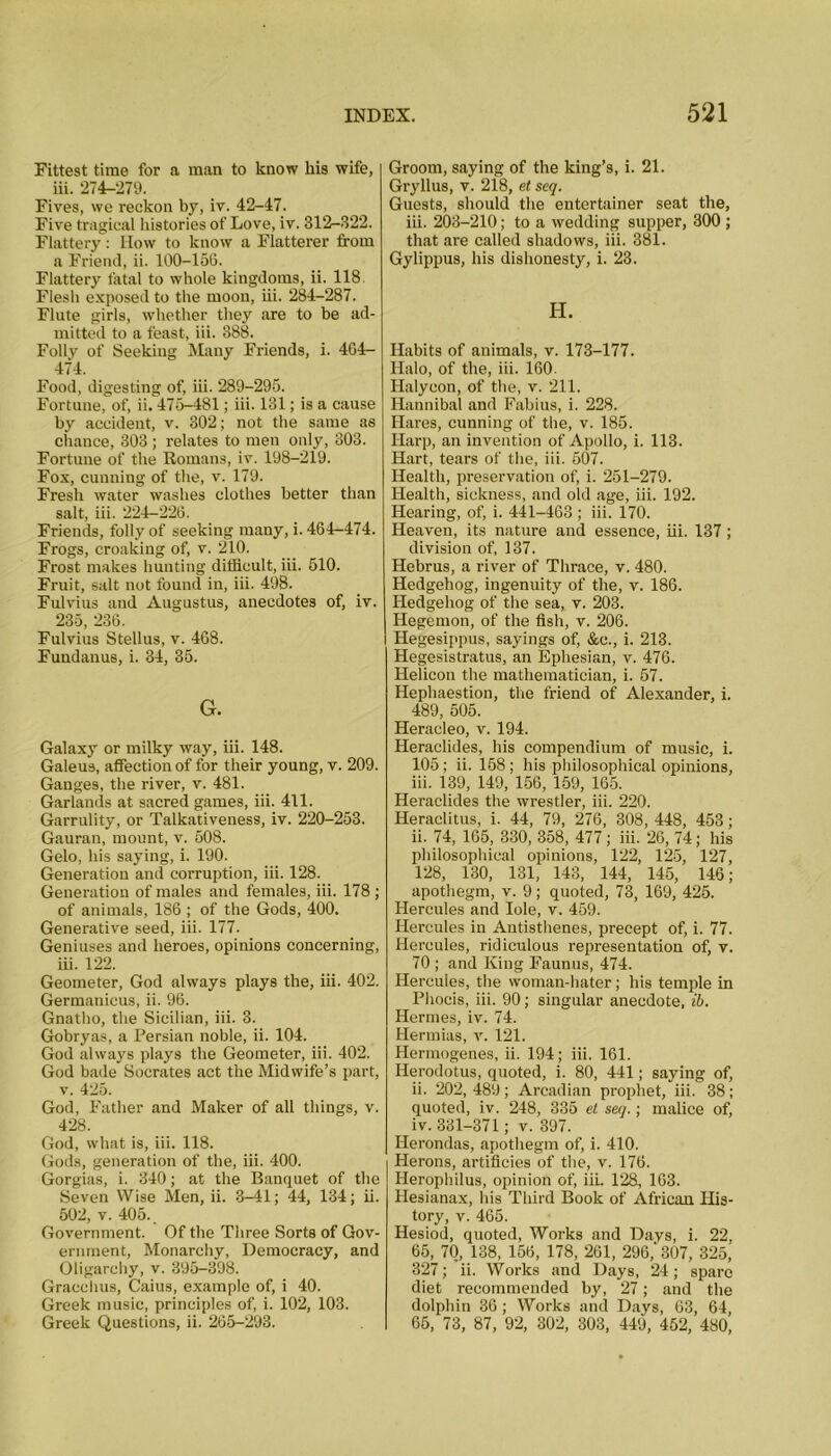 Fittest time for a man to know his wife, iii. 274-279. Fives, vve reckon by, iv. 42-47. Five tragical histories of Love, iv. 312-322. Flattery: How to know a Flatterer from a Friend, ii. 100-156. Flattery fatal to whole kingdoms, ii. 118 Flesh exposed to the moon, iii. 284-287. Flute girls, whether they are to be ad- mitted to a feast, iii. 388. Folly of Seeking Many Friends, i. 464- 474. Food, digesting of, iii. 289-295. Fortune, of, ii. 475-481; iii. 131; is a cause by accident, v. 302; not the same as chance, 303 ; relates to men only, 303. Fortune of the Romans, iv. 198-219. Fox, cunning of the, v. 179. Fresh water washes clothes better than salt, iii. 224—226. Friends, folly of seeking many, i. 464-474. Frogs, croaking of, v. 210. Frost makes hunting difficult, iii. 510. Fruit, salt not found in, iii. 498. Fulvius and Augustus, anecdotes of, iv. 235, 236. Fulvius Stellus, v. 468. Fundanus, i. 34, 35. G. Galaxy or milky way, iii. 148. Galeus, affection of for their young, v. 209. Ganges, the river, v. 481. Garlands at sacred games, iii. 411. Garrulity, or Talkativeness, iv. 220-253. Gauran, mount, v. 508. Gelo, his saying, i. 190. Generation and corruption, iii. 128. Generation of males and females, iii. 178 ; of animals, 186 ; of the Gods, 400. Generative seed, iii. 177. Geniuses and heroes, opinions concerning, iii. 122. Geometer, God always plays the, iii. 402. Germanicus, ii. 96. Gnatho, the Sicilian, iii. 3. Gobryas, a Persian noble, ii. 104. God always plays the Geometer, iii. 402. God bade Socrates act the Midwife’s part, v. 425. God, Father and Maker of all things, v. 428. God, what is, iii. 118. Gods, generation of the, iii. 400. Gorgias, i. 340; at the Banquet of the Seven Wise Men, ii. 3-41; 44, 134; ii. 502, v. 405. Government. Of the Three Sorts of Gov- ernment, Monarchy, Democracy, and Oligarchy, v. 395-398. Gracchus, Caius, example of, i 40. Greek music, principles of, i. 102, 103. Greek Questions, ii. 265-293. Groom, saying of the king’s, i. 21. Gryllus, v. 218, et seq. Guests, should the entertainer seat the, iii. 203-210; to a wedding supper, 300 ; that are called shadows, iii. 381. Gylippus, his dishonesty, i. 23. H. Habits of animals, v. 173-177. Halo, of the, iii. 160. Halycon, of the, v. 211. Hannibal and Fabius, i. 228. Hares, cunning of the, v. 185. Harp, an invention of Apollo, i. 113. Hart, tears of the, iii. 507. Health, preservation of, i. 251-279. Health, sickness, and old age, iii. 192. Hearing, of, i. 441-463 ; iii. 170. Heaven, its nature and essence, iii. 137 ; division of, 137. Hebrus, a river of Thrace, v. 480. Hedgehog, ingenuity of the, v. 186. Hedgehog of the sea, v. 203. Hegemon, of the fish, v. 206. Hegesippus, sayings of, &c., i. 213. Hegesistratus, an Ephesian, v. 476. Helicon the mathematician, i. 57. Hephaestion, the friend of Alexander, i. 489, 505. Heracleo, v. 194. Heraclides, his compendium of music, i. 105; ii. 158; his philosophical opinions, iii. 139, 149, 156, 159, 165. Heraclides the wrestler, iii. 220. Heraclitus, i. 44, 79, 276, 308, 448, 453; ii. 74, 165, 330, 358, 477; iii. 26, 74; his philosophical opinions, 122, 125, 127, 128, 130, 131, 143, 144, 145, 146; apothegm, v. 9; quoted, 73, 169, 425. Hercules and Iole, v. 459. Hercules in Antisthenes, precept of, i. 77. Hercules, ridiculous representation of, v. 70 ; and King Faunus, 474. Hercules, the woman-hater; his temple in Phocis, iii. 90; singular anecdote, ib. Hermes, iv. 74. Hermias, v. 121. Hermogenes, ii. 194; iii. 161. Herodotus, quoted, i. 80, 441; saying of, ii. 202, 489; Arcadian prophet, iii. 38; quoted, iv. 248, 335 el seq.; malice of, iv. 331-371; v. 397. Ilerondas, apothegm of, i. 410. Herons, artificies of the, v. 176. Herophilus, opinion of, iii. 128, 163. Hesianax, his Third Book of African His- tory, v. 465. Hesiod, quoted, Works and Days, i. 22, 65, 70, 138, 156, 178, 261, 296,'307, 325, 327; ii. Works and Days, 24; spare diet recommended by, 27; and the dolphin 36; Works and Days, 63, 64, 65, 73, 87, 92, 302, 303, 449, 452, 480,