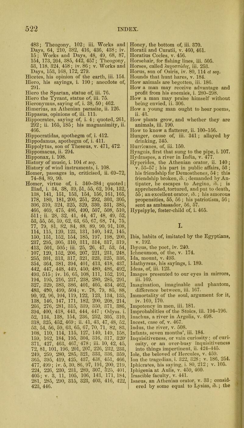 483; Theogony, 102; iii. Works and Days, 64, 210, 382, 416, 436, 438; iv. 15; Works and Days, 48, 49, 68, 87, 154, 173, 264, 385, 442, 457 ; Theogony, 53, 118, 324, 458 ; iv. 86 ; v. Works and Days, 153, 168, 172, 279. Ilicetes, his opinion of the earth, iii. 154. Hiero, his sayings, i. 190; anecdote of, 291. Hiero the Spartan, statue of, iii. 76. Hiero the Tyrant, statue of, iii. 75. Hieronymus, saying of, i. 38, 50; 462. Himerius, an Athenian parasite, ii. 126. Hippasus, opinions of, iii. 111. Hippocrates, saying of, i. 4; quoted, 261, 292; ii. 165, 185; his magnanimity, ii. 466. Hippocratidas, apothegm of, i. 412. Hippodamus, apothegm of, i. 411. Hippolytus, son of Theseus, v. 471, 472. Hippomacus, ii. 294. Hipponax, i. 108. History of music, i. 104 et seq. History of wind instruments, i. 108. Homer, passages in, criticised, ii. 69-72, 74-84, 89, 90. Homer, virtue of, i. 340-384; quoted; Iliad, i. 34, 38, 39, 51, 55, 62, 104, 132, 138, 141, 151, 153, 154, 156, 161, 165, 178, 180, 181, 200, 251, 292, 303, 305, 300, 310, 324, 325, 329, 330, 331, 385, 466, 469, 475, 486, 490, 507, 508, 510, 511; ii. 28, 32, 41, 44, 47, 48, 49. 52, 53, 55, 56, 59, 62, 63, 65, 67, 68, 74, 75, 77, 79, 81, 82, 84, 88, 89, 90, 91, 108, 114, 115, 120, 123, 131, 140, 142, 145, 150, 151, 152, 154, 185, 197, 198, 200, 237, 295, 305, 310, 311, 314, 817, 319, 413, 501, 505; iii. 25, 26, 47, 53, 54, 107, 120, 152, 206, 207, 221, 231, 248, 255, 301, 313, 317, 321, 323, 325, 336, 354, 364, 381, 394, 401, 413, 418, 437, 442, 447, 448, 449, 450, 480, 486, 492, 493, 515; iv. 16, 65, 108, 111, 152, 191, 194, 195, 216, 237, 238, 280, 285, 291, 327, 329, 383, 386, 401, 405, 434, 462, 483, 490, 499, 504; v. 78, 79, 85, 88, 90, 92, 96, 104, 119, 122, 123, 134, 135, 138, 146, 147, 171, 182, 200, 208, 214, 266, 276, 281, 315, 339, 350, 371, 386, 394, 400, 418, 443, 444, 447 ; Odyss. i. 52, 134, 138, 154, 236, 252, 305, 310, 318, 325, 452, 469 ; ii. 41, 43, 47, 48, 52, 53, 54, 56, 59, 63, 65, 67, 70, 71, 82, 83, 108, 110, 114, 115, 127, 140, 149, 158, 159, 162, 184, 195, 304, 316, 317, 320‘ 371, 427, 463, 467, 478; iii. 10, 42, 45, 72, 81, 101, 196, 201, 207, 226, 232, 233, 249, 259, 280, 285, 321, 333, 336, 359, 365, 395, 419, 425, 437, 438, 451, 466, 477, 499; iv. 5, 30, 86, 97, 191, 200, 219, 224, 226, 230, 231, 289, 307, §25, 401, 405; v. 3, 11, 105, 100, 143, 171, 184, 281, 285, 290, 315, 323, 403, 416, 422, 423, 446. Honey, the bottom of, iii. 370. Horatii and Curatii, v. 460, 461. Horatius Codes, v. 456. Horsehair, for fishing lines, iii. 505. Horses, called }ivxoaira6eg, iii. 253. Horus, son of Osiris, iv. 80, 114 et seq. Hounds that hunt hares, v. 184. How animals are begotten, iii. 186. How a man may receive advantage and profit from his enemies, i. 280-298. How a man may praise himself without being envied, ii. 306. How a young man ought to hear poems, ii. 43. How plants grow, and whether they are animals, iii. 190. How to know a flatterer, ii. 100-156. Hunger, cause of, iii. 341; allayed by drinking, 345. Hurricanes, of, iii. 150. Hyagnis, first that sung to the pipe, i. 107. Hydraspes, a river in India, v. 477. Hyperides, the Athenian orator, ii. 140; v. 53-57 ; his part in public affairs, 53 ; his friendship for Demosthenes, 54 ; this friendship broken, ib.; demanded by An- tipater, he escapes to Aegina, ib.; is apprehended, tortured, and put to death, 55; an excellent orator, ib.; his amorous propensities, 55, 56 ; his patriotism, 56 ; sent as ambassador, 56, 57. Hypsipyle, foster-child of, i. 465. I. Ibis, habits of, imitated by the Egyptians, v. 192. Ibycus, the poet, iv. 240. Ichneumon, of the, v. 174. Ida, mount, v. 493. Idathyrsus, his sayings, i. 189. Ideas, of, iii. 123. Images presented to our eyes in mirrors, iii. 169. Imagination, imaginable and phantom, difference between, iii. 167. Immortality of the soul, argument for it, iv. 169, 170. Impotency in men, iii. 181. Improbablities of the Stoics, iii. 194-196. Inachus, a river in Argolis, v. 498. Incest, case of, v. 467. Indus, the river, v. 508. Infants, seven months’, iii. 184. Inquisitiveness, or vain curiosity; of curi- osity, or an over-busy inquisitiveness into things impertinent, ii. 424-445. Iole, the beloved of Hercules, v. 459. Ion the tragedian, i. 322, 328; v. 186, 254. Iphicrates, his saying, i. 80, 212 ; v. 105. Iphigenia at Aulis, v. 459, 460. Irascible faculty, v. 441. lsaeus, an Athenian orator, v. 33; consid- ered by some equal to Lysias, ib.; the