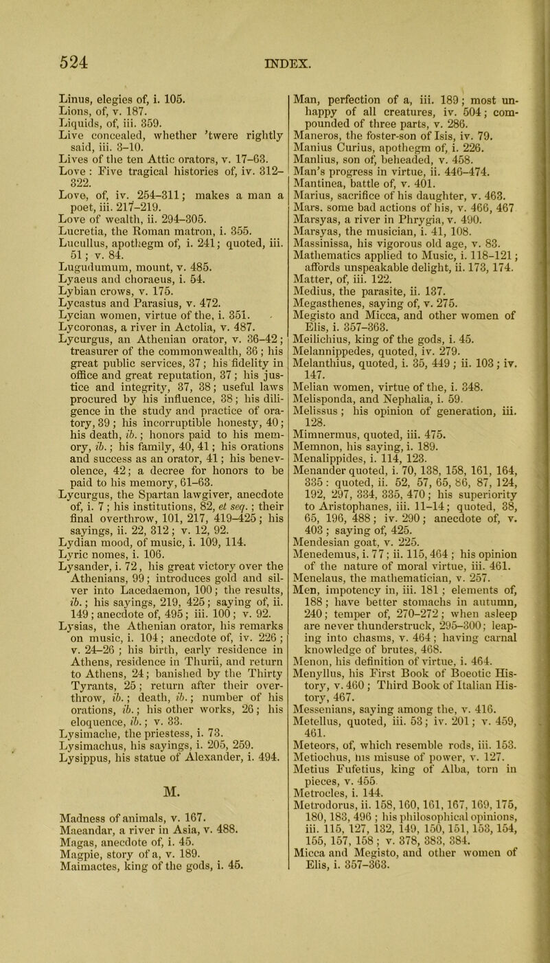 Linus, elegies of, i. 105. Lions, of, v. 187. Liquids, of, iii. 359. Live concealed, whether ’twere rightly said, iii. 3-10. Lives of the ten Attic orators, v. 17-63. Love : Eive tragical histories of, iv. 312— 322. Love, of, iv. 254-311; makes a man a poet, iii. 217-219. Love of wealth, ii. 294-305. Lucretia, the Roman matron, i. 355. Lucullus, apothegm of, i. 241; quoted, iii. 51; v. 84. Lugudumum, mount, v. 485. Lyaeus and choraeus, i. 54. Lybian crows, v. 175. Lycastus and Parasius, v. 472. Lycian women, virtue of the, i. 351. Lycoronas, a river in Actolia, v. 487. Lycurgus, an Athenian orator, v. 36-42; treasurer of the commonwealth, 36; his great public services, 37 ; his fidelity in office and great reputation, 37; his jus- tice and integrity, 37, 38; useful laws procured by his influence, 38; liis dili- gence in the study and practice of ora- tory, 39; his incorruptible honesty, 40; his death, ib.; honors paid to his mem- ory, ib.; his family, 40, 41; his orations and success as an orator, 41; his benev- olence, 42; a decree for honors to be paid to his memory, 61-63. Lycurgus, the Spartan lawgiver, anecdote of, i. 7; his institutions, 82, et seq.; their final overthrow, 101, 217, 419^425; his sayings, ii. 22, 312; v. 12, 92. Lydian mood, of music, i. 109, 114. Lyric nomes, i. 106. Lysander, i. 72, his great victory over the Athenians, 99; introduces gold and sil- ver into Lacedaemon, 100; the results, ib.; his sayings, 219, 425; saying of, ii. 149; anecdote of, 495; iii. 100 ; v. 92. Lysias, the Athenian orator, his remarks on music, i. 104; anecdote of, iv. 226; v. 24-26 ; his birth, early residence in Athens, residence in Thurii, and return to Athens, 24; banished by the Thirty Tyrants, 25; return after their over- throw, ib.; death, ib.; number of his orations, ib.; his other works, 26 ; his eloquence, ib.; v. 33. Lysimache, the priestess, i. 73. Lysimachus, his sayings, i. 205, 259. Lysippus, his statue of Alexander, i. 494. M. Madness of animals, v. 167. Maeandar, a river in Asia, v. 488. Magas, anecdote of, i. 45. Magpie, story of a, v. 189. Maimactes, king of the gods, i. 45. Man, perfection of a, iii. 189; most un- happy of all creatures, iv. 504; com- pounded of three parts, v. 286. Maneros, the foster-son of Isis, iv. 79. Manius Curius, apothegm of, i. 226. Manlius, son of, beheaded, v. 458. Man’s progress in virtue, ii. 446-474. Mantinea, battle of, v. 401. Marius, sacrifice of his daughter, v. 463. Mars, some bad actions of his, v. 466, 467 Marsyas, a river in Phrygia, v. 490. Marsyas, the musician, i. 41, 108. Massinissa, his vigorous old age, v. 83. Mathematics applied to Music, i. 118-121; affords unspeakable delight, ii. 173,174. Matter, of, iii. 122. Medius, the parasite, ii. 137. Megasthenes, saying of, v. 275. Megisto and Micca, and other women of Elis, i. 357-363. Meilichius, king of the gods, i. 45. Melannippedes, quoted, iv. 279. Melanthius, quoted, i. 35, 449 ; ii. 103; iv. 147. Melian women, virtue of the, i. 848. Melisponda, and Nephalia, i. 59. Melissus; his opinion of generation, iii. 128. Mimnermus, quoted, iii. 475. Mernnon, his saying, i. 189. Menalippides, i. 114, 123. Menander quoted, i. 70, 138, 158, 161, 164, 335 : quoted, ii. 52, 57, 65, 86, 87, 124, 192, 297, 334, 335, 470; his superiority to Aristophanes, iii. 11-14; quoted, 38, 65, 196, 488; iv. 290; anecdote of, v. 403 ; saying of, 425. Mendesian goat, v. 225. Menedemus, i. 77; ii. 115,464 ; his opinion of the nature of moral virtue, iii. 461. Menelaus, the mathematician, v. 257. Men, impotency in, iii. 181; elements of, 188; have better stomachs in autumn, 240; temper of, 270-272; when asleep are never thunderstruck, 295-300; leap- ing into chasms, v. 464; having carnal knowledge of brutes, 468. Menon, his definition of virtue, i. 464. Menyllus, his First Book of Boeotic His- tory, v. 460 ; Third Book of Italian His- tory, 467. Messenians, saying among the, v. 416. Metellus, quoted, iii. 53; iv. 201; v. 459, 461. Meteors, of, which resemble rods, iii. 153. Metiochus, ins misuse of power, v. 127. Metius Fufetius, king of Alba, torn in pieces, v. 455. Metrocles, i. 144. Metrodorus, ii. 158,160,161,167,169,175, 180,183, 496 ; his philosophical opinions, iii. 115, 127, 132, 149, 150,151,153, 154, 155, 157, 158 ; v. 378, 383, 384. Micca and Megisto, and other women of Elis, i. 357-363.