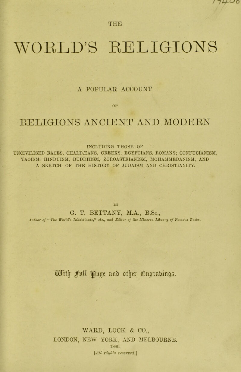 THE WORLD’S RELIGIONS A POPULAR ACCOUNT OP BELIGIONS ANCIENT AND MODEEN INCLUDING THOSE OF UNCIVILISED RACES, CHALDEANS, GREEKS, EGYPTIANS, ROMANS; CONFUCIANISM, TAOISM, HINDUISM, BUDDHISM, ZOROASTRIANISM, MOHAMMEDANISM, AND A SKETCH OF THE HISTORY OF JUDAISM AND CHRISTIANITY. BY G. T. BETTANY, M.A., B.Sc., Author of “ The World's Inhalitants,” etc., and Editor of the Minerva Library of Famous Boohs. |■R^^ nub other ^nignibnrgs. WARD, LOCK & CO., LONDON, NEW YORK, AND MELBOURNE. 1890. [All rights reserved.]