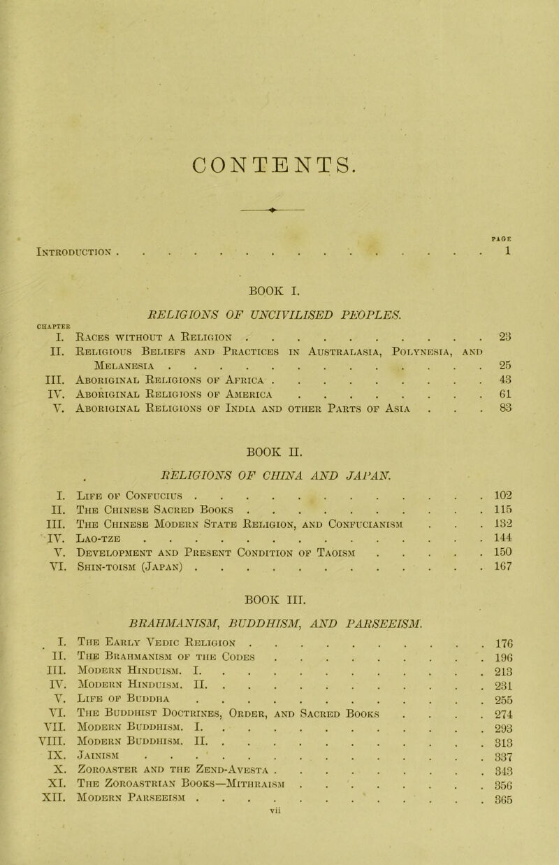 CONTENTS ^ PAGE Introduction 1 BOOK I. BELIGIONS OF UNCIVILISED PEOPLES. CHA.PTER I. Eaces without a Eeligion 2B II. Eeligious Beliefs and Practices in Australasia, Polynesia, and Melanesia 25 III. Aboriginal Eeligions op Africa 43 IV. Aboriginal Eeligions op America 61 V. Aboriginal Eeligions op India and other Parts of Asia ... 83 BOOK II. EELIGIONS OF CHINA AND JAPAN. I. Life of Confucius 102 II. The Chinese Sacred Books 115 III. The Chinese Modern State Eeligion, and Confucianism . . .132 IV. Lao-tze 144 V. Development and Present Condition op Taoism 150 VI. Shin-toism (Japan) 167 BOOK III. BRAHMANISM, BUDDHISM, AND PAESEEISM. I. The Early Vedic Eeligion 176 II. The Brahmanism op the Codes 196 III. Modern Hinduism. 1 213 IV. Modern Hinduism. II 231 V. Life op Buddha 255 VI. The Buddhist Doctrines, Order, and Sacred Books .... 274 VII. Modern Buddhism. 1 293 VIII. Modern Buddhism. II 313 IX. Jainism 337 X. Zoroaster and the Zend-Avesta 343 XL The Zoroastrian Books—Mithraism 35G XII. Modern Parseeism ‘ 3G5