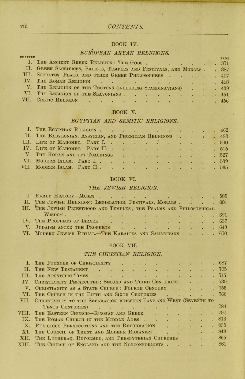 BOOK IV, EUROPEAN ARYAN RELIGIONS. CHAPTER PAGE I. Tub Ancient Greek Ebligion: The Gods 371 II. Greek Sacrifices, Priests, Temples and Festivals, and Morals . . 387 III. Socrates, Plato, and other Greek Philosophers . . . . , 407 IV. The Roman Religion 418 V. The Religion of the Teqtons (including Scandinavians) . . . 439 VI. The Religion of the Slavonians ) . 451 VII. Celtic Religion 456 BOOK V. EGYPTIAN AND SEMITIC RELIGIONS. I. The Egyptian Religion . . . 462 II. The Babylonian, Assyrian, and Phoenician Religions . . ; . 483 III. Life of Mahomet. Part I ' 500 IV. Life of Mahomet. Part II 515 V. The Koran and its Teachings 527 VI. Modern Islam. Part 1 539 VII. Modern Islam. Part II. . 565 BOOK VI. THE JEWISH RELIGION. I. Early History—Moses 585 II. The Jewish Religion: Legislation, Festivals, Morals .... 601 III. The Jewish Priesthood and Temples; the Psalms and Philosophical Wisdom 621 IV. The Prophets of Israel • . 637 V. Judaism after the Prophets 649 VI. Modern Jewish Ritual.—The Karaites and Samaritans . . . 670 BOOK VII. THE CHRISTIAN RELIGION. I. The Founder of Christianity 687 II. The New Testament 705 III. The Apostolic Times 717 IV. Christianity Persecuted : Second and Third Centuries . , . . 730 V. Christianity as a State Church : Fourth Century .... 755 VI. The Church in the Fifth and Sixth Centuries 766 VII. Christianity to the Separation between East and West (Seventh to Tenth Centuries) 784 VIII. The Eastern Church—Russian and Greek 797 IX. The Roman Church in the Middle Ages 813 X. Religious Persecutions and the Reformation 835 XI. The Council of Trent and Modern Romanism 849 XII. The Lutheran, Reformed, and Presbyterian Churches . . . 865 XIII. The Church of England and the Nonconformists 881