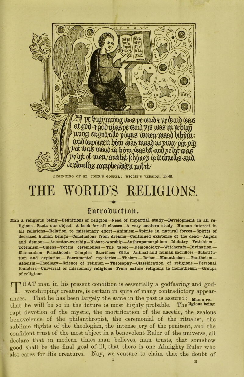 mwbigp at^oO/uite))u^ wa^^ b;^'<fee^ ’?^ixj,t 01 w^/£raa% fct)w^ • W % m>^]ij^!iji i^W BEGINNING OF ST. JOHN’S GOSPEL : WICLIF’s VERSION, 1380. THE WORLD’S RELIGIOI^S. ♦ $ntrotiucti'on. Man a religious being—Definitions of religion—Need of impartial study—Development in all re- ligions—Facts our object—A book for all classes—A very modem study—Human Interest in all reUgions—Relation to missionary effort—Animism—Spirits in natural forces—Spirits of deceased human beings—Conclusions from dreams—Continued existence of the dead—Angels and demons — Ancestor-worship —Nature-worship — Anthropomorphism—Idolatry—Fetishism— Totemism—Omens—Totem ceremonies — The taboo —Demonology—Witchcraft—Divination — Shamanism—Priesthoods—Temples—Sacrifices-Gifts-Animal and human sacrifices—Substitu- tion and expiation — Sacramental mysteries — Theism — Deism—Monotheism — Pantheism- Atheism—Theology—Science of religion — Theosophy—Classification of religions — Personal founders—Universal or missionary religions—From nature religions to monotheism —Groups of religions. THA-T man in his present condition is essentially a godfearing and god- worshipping creature, is certain in spite of many contradictory appear- ances. That he has been largely the same in the past is assured ; Man a re- that he will be so in the future is most highly probable. The^&^°“® rapt devotion of the mystic, the mortification of the ascetic, the zealous benevolence of the philanthropist, the ceremonial of the ritualist, the sublime flights of the theologian, the intense cry of the penitent, and the confident trust of the most abject in a benevolent Ruler of the universe, all declare that in modern times man believes, man trusts, that somehow good shall be the final goal of ill, that there is one Almighty Ruler who also cares for His creatures. Nay, we venture to claim that the doubt of B