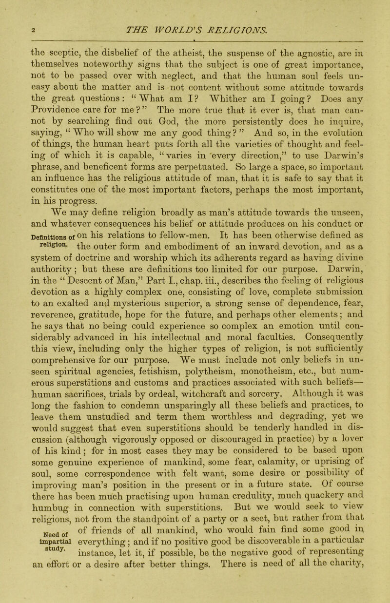 the sceptic, the disbelief of the atheist, the suspense of the agnostic, are in themselves noteworthy signs that the subject is one of great importance, not to be passed over with neglect, and that the human soul feels un- easy about the matter and is not content without some attitude towards the great questions: “What am I? Whither am I going? Does any Providence care for me ? ” The more true that it ever is, that man can- not by searching find out Grod, the more persistently does he inquire, saying, “ Who will show me any good thing? ” And so, in the evolution of things, the human heart puts forth all the varieties of thought and feel- ing of which it is capable, “ varies in 'every direction,” to use Darwin’s phrase, and beneficent forms are perpetuated. So large a space, so important an influence has the religious attitude of man, that it is safe to say that it constitutes one of the most important factors, perhaps the most important, in his progress. We may define religion broadly as man’s attitude towards the unseen, and whatever consequences his belief or attitude produces on his conduct or Definitions of 0^ relations to fellow-men. It has been otherwise defined as religion. outer form and embodiment of an inward devotion, and as a system of doctrine and worship which its adherents regard as having divine authority ; but these are definitions too limited for our purpose. Darwin, in the “ Descent of Man,” Part I,, chap, iii., describes the feeling of religious devotion as a highly complex one, consisting of love, complete submission to an exalted and mysterious superior, a strong sense of dependence, fear, reverence, gratitude, hope for the future, and perhaps other elements; and he says that no being could experience so complex an emotion until con- siderably advanced in his intellectual and moral faculties. Consequently this view, including only the higher types of religion, is not sufficiently comprehensive for our purpose. We must include not only beliefs in un- seen spiritual agencies, fetishism, polytheism, monotheism, etc., but num- erous superstitions and customs and practices associated with such beliefs— human sacrifices, trials by ordeal, witchcraft and sorcery. Although it was long the fashion to condemn unsparingly all these beliefs and practices, to leave them unstudied and term them worthless and degrading, yet we would suggest that even superstitions should be tenderly handled in dis- cussion (although vigorously opposed or discouraged in practice) bj^' a lover of his kind; for in most cases they may be considered to be based upon some genuine experience of mankind, some fear, calamity, or uprising of soul, some correspondence with felt want, some desire or possibility of improving man’s position in the present or in a future state. Of course there has been much practising upon human credulity, much quackery and humbug in connection with superstitions. But we would seek to view religions, not from the standpoint of a party or a sect, but rather from that Need of friends of all mankind, who would fain find some good in Impartial everything; and if no positive good be discoverable in a particular study, instance, let it, if possible, be the negative good of representing an effort or a desire after better things. There is need of all the charity.