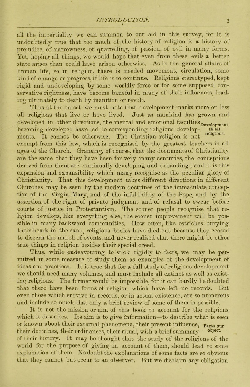 all the impartiality we can summon to our aid in this survey, for it is undoubtedly true that too much of the history of religion is a history of prejudice, of narrowness, of quarrelling, of passion, of evil in many forms. Yet, hoping all things, we would hope that even from these evils a better state arises than could have arisen otherwise. As in the general affairs of human life, so in religion, there is needed movement, circulation, some kind of change or progress, if life is to continue. Religions stereotyped, kept rigid and iindeveloping by some worldly force or for some supposed con- servative rightness, have become baneful in many of their influences, lead- ing ultimately to death by inanition or revolt. Thus at the outset we must note that development marks more or less all religions that live or have lived. Just as mankind has grown and developed in other directions, the mental and emotional fs-culties^g^gj^pj^^gj^^ becoming developed have led to corresponding religious develop- in ^ ments. It cannot be otherwise. The Christian religion is not exempt from this law, which is recognised by the greatest teachers in all ages of the Church. Gfranting, of course, that the documents of Christianity are the same that they have been for very many centuries, the conceptions derived from them are continually developing and expanding; and it is this expansion and expansibility which many recognise as the peculiar glory of Christianity. That this development takes different directions in different Churches may be seen by the modern doctrines of the immaculate concep- tion of the Virgin Mary, and of the infallibility of the Pope, and by the assertion of the right of private judgment and of refusal to swear before courts of justice in Protestantism. The sooner people recognise that re- ligion develops, like everything else, the sooner improvement will be pos- sible in many backward communities. How often, like ostriches burying their heads in the sand, religious bodies have died out because they ceased to discern the march of events, and never realised that there might be other true things in religion besides their special creed. Thus, while endeavouring to stick rigidl}'’ to facts, we may be per- mitted in some measure to study them as examples of the development of ideas and practices. It is true that for a full study of religious development we should need many volumes, and must include all extinct as well as exist- ing religions. The former would be impossible, for it can hardly be doiibted that there have been forms of religion which have left no records. But even those which survive in records, or in actual existence, are so numerous and include so much that only a brief review of some of them is possible. It is not the mission or aim of this book to account for the religions which it describes. Its aim is to give information—to describe what is seen or known about their external phenomena, their present influence, pacts our their doctrines, their ordinances, their ritual, with a brief summary object, of their history. It may be thought that the study of the religions of the world for the purpose of giving an account of them, should lead to some explanation of them. No doubt the explanations of some facts are so obvious that they cannot but occur to an observer. But we disclaim any obligation