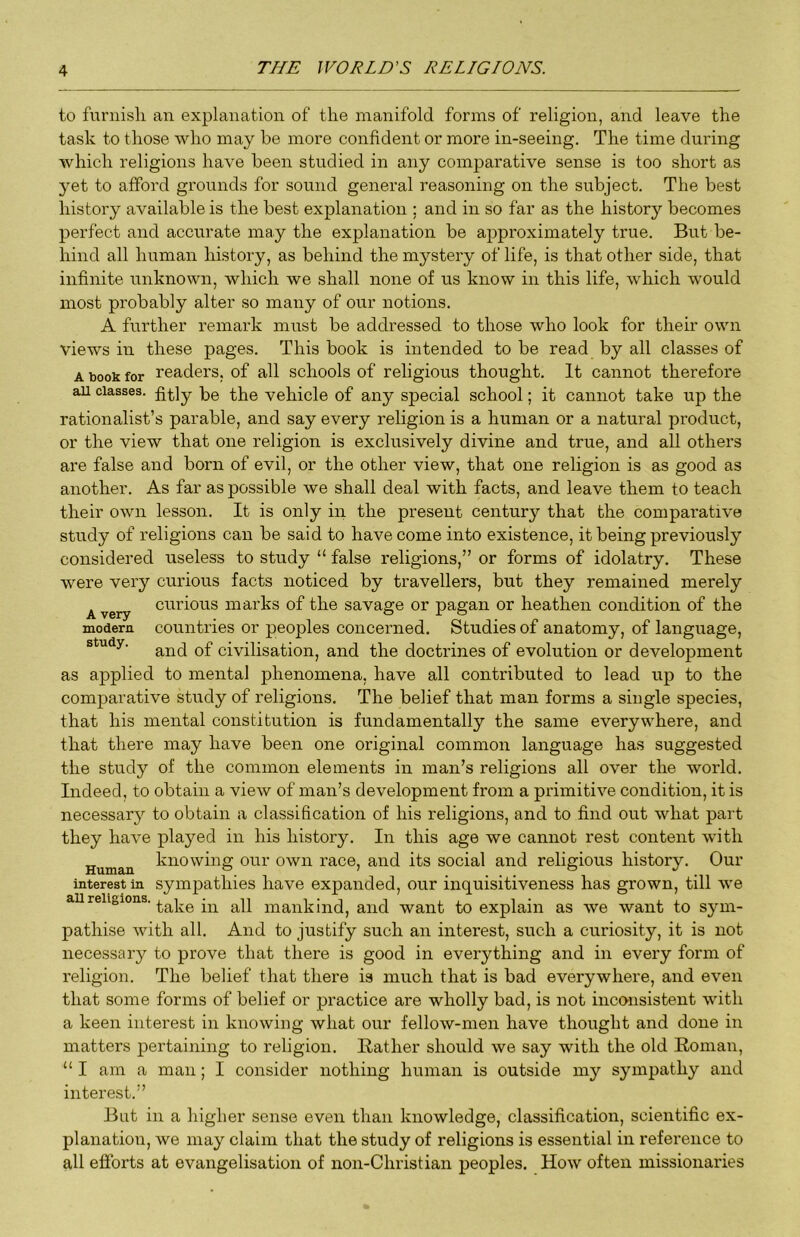 to furnisli an explanation of the manifold forms of religion, and leave the task to those who may be more confident or more in-seeing. The time during which religions have been studied in any comparative sense is too short as yet to afford grounds for sound general reasoning on the subject. The best history available is the best explanation ; and in so far as the history becomes perfect and accurate may the explanation be approximately true. But be- hind all human history, as behind the mystery of life, is that other side, that infinite unknown, which we shall none of us know in this life, which would most probably alter so many of our notions. A further remark must be addressed to those who look for their own views in these pages. This book is intended to be read by all classes of A book for readers, of all schools of religious thought. It cannot therefore ail classes. -bg ^jjg vehicle of any special school; it cannot take up the rationalist’s parable, and say every religion is a human or a natural product, or the view that one religion is exclusively divine and true, and all others are false and born of evil, or the other view, that one religion is as good as another. As far as possible we shall deal with facts, and leave them to teach their own lesson. It is only in the present century that the comparative study of religions can be said to have come into existence, it being previously considered useless to study “ false religions,” or forms of idolatry. These were very curious facts noticed by travellers, but they remained merely Avery curious marks of the savage or pagan or heathen condition of the modern countries or peoples concerned. Studies of anatomy, of language, study. givilisation, and the doctrines of evolution or development as applied to mental phenomena, have all contributed to lead up to the comparative study of religions. The belief that man forms a single species, that his mental constitution is fundamentally the same everywhere, and that there may have been one original common language has suggested the study of the common elements in man’s religions all over the world. Indeed, to obtain a view of man’s development from a primitive condition, it is necessary to obtain a classification of his religions, and to find out what part they have played in his history. In this age we cannot rest content with Human knowing our own race, and its social and religious history. Our interest in sympathies have expanded, our inquisitiveness has grown, till we aureligions. all mankind, and want to explain as we want to sym- pathise with all. And to justify such an interest, such a curiosity, it is not necessary to prove that there is good in everything and in every form of religion. The belief that there is much that is bad everywhere, and even that some forms of belief or practice are wholly bad, is not inconsistent with a keen interest in knowing what our fellow-men have thought and done in matters pertaining to religion. Bather should we say with the old Boman, “ I am a man; I consider nothing human is outside my sympathy and interest.” But in a higher sense even than knowledge, classification, scientific ex- planation, we may claim that the study of religions is essential in reference to all efforts at evangelisation of non-Christian peoples. How often missionaries