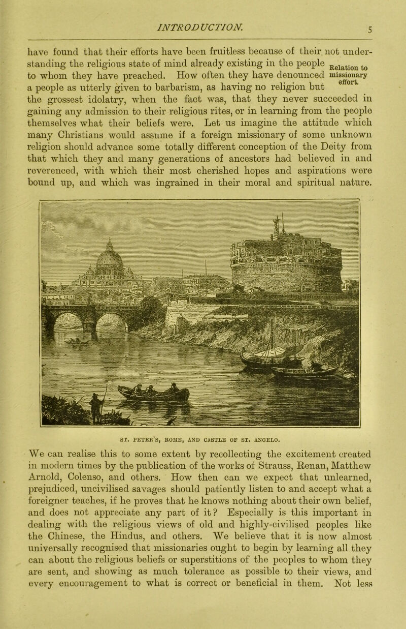have found that their efforts have been fruitless because of their not under- standing the religious state of mind already existing in the people to whom they have preached. How often they have denounced missionary a people as utterly given to barbarism, as having no religion but the grossest idolatry, when the fact was, that they never succeeded in gaining any admission to their religious rites, or in learning from the people themselves what their beliefs were. Let us imagine the attitude which many Clmstians would assume if a foreign missionary of some unknown religion should advance some totally different conception of the Deity from that which they and many generations of ancestors had believed in and reverenced, with which their most cherished hopes and aspirations were bound up, and which was ingrained in their moral and spiritual nature. ST. Peter’s, Rome, and castle of st. angelo. We can realise this to some extent by recollecting the excitement created in modern times by the publication of the works of Strauss, Renan, Matthew Arnold, Colenso, and others. How then can we expect that unlearned, prejudiced, uncivilised savages should patiently listen to and accept what a foreigner teaches, if he proves that he knows nothing about their own belief, and does not appreciate any part of it? Especially is this important in dealing with the religious views of old and highly-civilised peoples like the Chinese, the Hindus, and others. We believe that it is now almost universally recognised that missionaries ought to begin by learning all they can about the religious beliefs or superstitions of the peoples to whom they are sent, and showing as much tolerance as possible to their views, and every encouragement to what is correct or beneficial in them. Not less