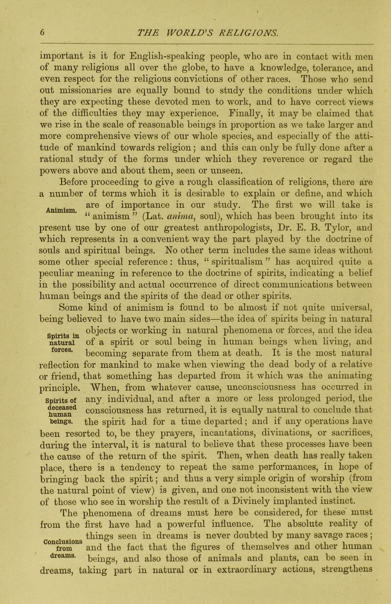 Animism. important is it for English-speaking people, who are in contact with men of many religions all over the globe, to have a knowledge, tolerance, and even respect for the religious convictions of other races. Those who send out missionaries are equally bound to study the conditions under which they are expecting these devoted men to work, and to have correct views of the difficulties they may experience. Finally, it may be claimed that we rise in the scale of reasonable beings in proportion as we take larger and more comprehensive views of our whole species, and especially of the atti- tude of mankind towards religion; and this can only be fully done after a rational study of the forms under which they reverence or regard the powers above and about them, seen or unseen. Before proceeding to give a rough classification of religions, there are a number of terms which it is desirable to explain or define, and which are of importance in our study. The first we will take is “ animism ” (Lat. anima^ soul), which has been brought into its present use by one of our greatest anthropologists. Dr. E. B. Tylor, and which represents in a convenient way the part played by the doctrine of souls and spiritual beings. No other term includes the same ideas without some other special reference: thus, “ spiritualism ” has acquired quite a peculiar meaning in reference to the doctrine of spirits, indicating a belief in the possibility and actual occurrence of direct communications between human beings and the spirits of the dead or other spirits. Some kind of animism is found to be almost if not quite universal, being beheved to have two main sides—the idea of spirits being in natural objects or working in natural phenomena or forces, and the idea natural of a spirit or soul being in human beings when living, and forces, 'becoming separate from them at death. It is the most natural reflection for mankind to make when viewing the dead body of a relative or friend, that something has departed from it which was the animating principle. When, from whatever cause, unconsciousness has occurred in Spirits of any individual, and after a more or less prolonged period, the tmma^n^ consciousness has returned, it is equally natural to conclude that beings, the spirit had for a time departed; and if any operations have been resorted to, be they prayers, incantations, divinations, or sacrifices, during the interval, it is natural to believe that these processes have been the cause of the return of the spirit. Then, when death has really taken place, there is a tendency to repeat the same performances, in hope of bringing back the spirit; and thus a very simple origin of worship (from the natural point of view) is given, and one not inconsistent with the view of those who see in worship the result of a Divinely implanted instinct. The phenomena of dreams must here be considered, for these must from the first have had a powerful influence. The absolute reality of things seen in dreams is never doubted by many savage races ; ° from and the fact that the figures of tliemselves and other human dreams, beings, and also those of animals and plants, can be seen in dreams, taking part in natural or in extraordinary actions, strengthens