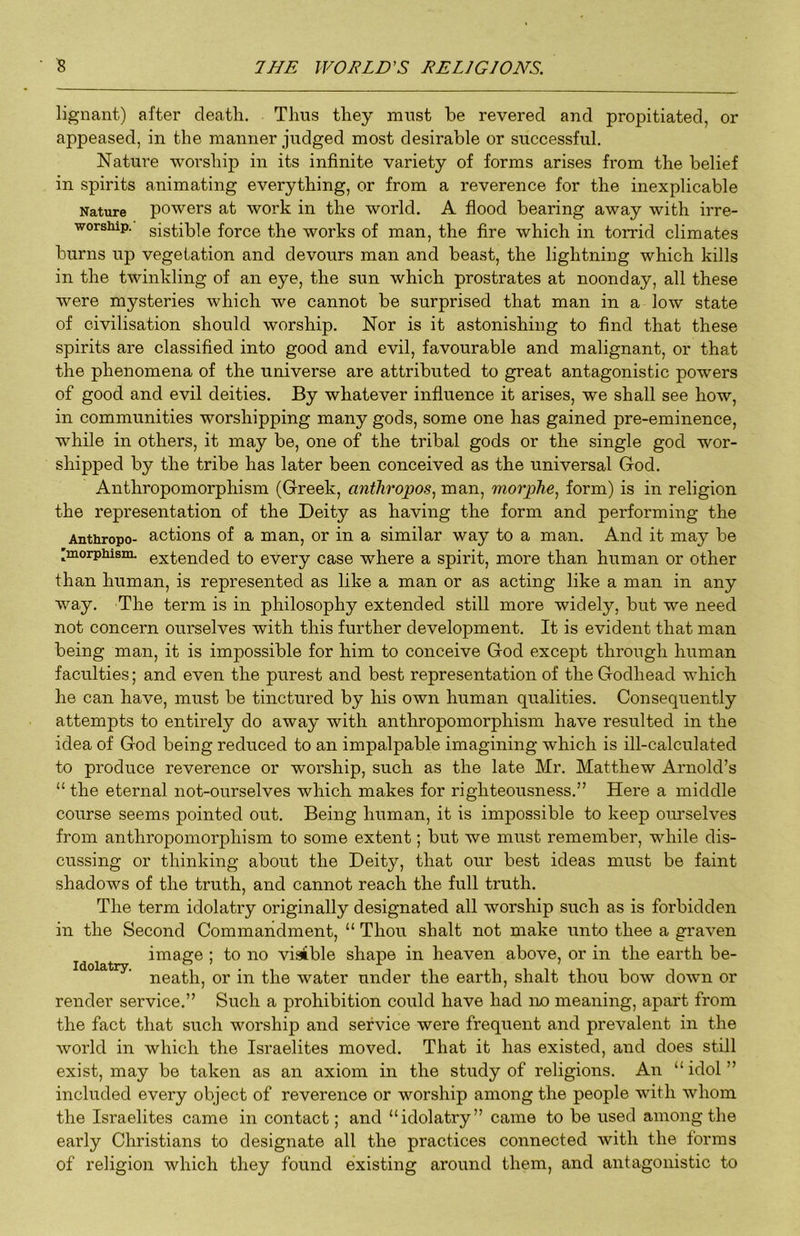 lignant) after death. Thus they must be revered and propitiated, or appeased, in the manner judged most desirable or successful. Nature worship in its infinite variety of forms arises from the belief in spirits animating everything, or from a reverence for the inexplicable Nature powers at work in the world. A flood bearing away with irre- ■worsiiip. sistible force the works of man, the fire which in torrid climates burns up vegetation and devours man and beast, the lightning which kills in the twinkling of an eye, the sun which prostrates at noonday, all these were mysteries which we cannot be surprised that man in a low state of civilisation should worship. Nor is it astonishing to find that these spirits are classified into good and evil, favourable and malignant, or that the phenomena of the universe are attributed to great antagonistic powers of good and evil deities. By whatever influence it arises, we shall see how, in communities worshipping many gods, some one has gained pre-eminence, while in others, it may be, one of the tribal gods or the single god wor- shipped by the tribe has later been conceived as the universal God. Anthropomorphism (Greek, anthropos, man, morphe, form) is in religion the representation of the Deity as having the form and performing the Anthropo- actions of a man, or in a similar way to a man. And it may be 'morpiiisin. extended to every case where a spirit, more than human or other than human, is represented as like a man or as acting like a man in any way. The term is in philosophy extended still more widely, but we need not concern ourselves with this further development. It is evident that man being man, it is impossible for him to conceive God except through human faculties; and even the purest and best representation of the Godhead which he can have, must be tinctured by his own human qualities. Consequently attempts to entirely do away with anthropomorphism have resulted in the idea of God being reduced to an impalpable imagining which is ill-calculated to produce reverence or worship, such as the late Mr. Matthew Arnold’s “ the eternal not-ourselves which makes for righteousness.” Here a middle course seems pointed out. Being human, it is impossible to keep ourselves from anthropomorphism to some extent; but we must remember, while dis- cussing or thinking about the Deity, that our best ideas must be faint shadows of the truth, and cannot reach the full truth. The term idolatry originally designated all worship such as is forbidden in the Second Commandment, “ Thou shalt not make unto thee a graven image ; to no visible shape in heaven above, or in the earth be- Idolatry o ? jr / neath, or in the water under the earth, shalt thou bow down or render service.” Such a prohibition could have had no meaning, apart from the fact that such worship and service were frequent and prevalent in the world in which the Israelites moved. That it has existed, and does still exist, may be taken as an axiom in the study of religions. An “ idol ” included every object of reverence or worship among the people with whom the Israelites came in contact; and “idolatry” came to be used among the early Christians to designate all the practices connected with the forms of religion which they found existing around them, and antagonistic to