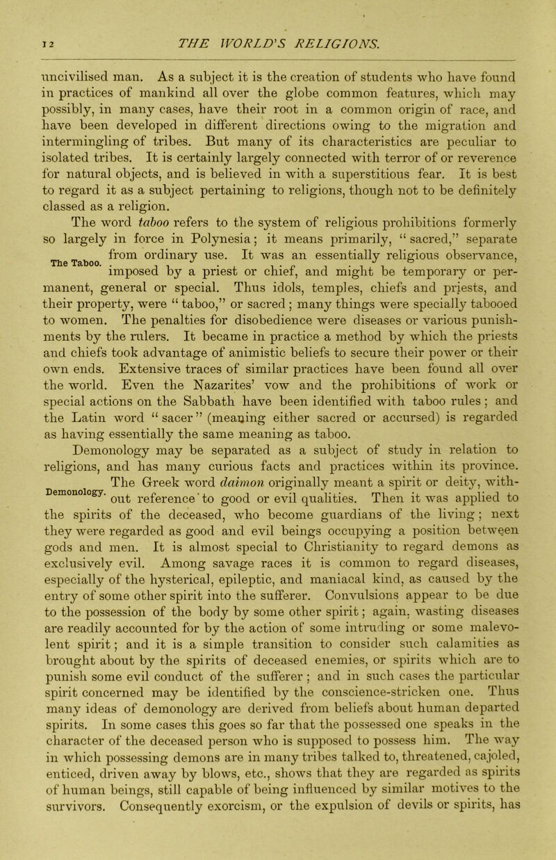 imcivilised man. As a subject it is the creation of students who have found in practices of mankind all over the globe common features, which may possibly, in many cases, have their root in a common origin of race, and have been developed in different directions owing to the migration and intermingling of tribes. But many of its characteristics are peculiar to isolated tribes. It is certainly largely connected with terror of or reverence for natural objects, and is believed in with a superstitious fear. It is best to regard it as a subject pertaining to religions, though not to be definitely classed as a religion. The word taiboo refers to the system of religious prohibitions formerly so largely in force in Polynesia; it means primarily, “ sacred,” separate from ordinary use. It was an essentially religious observance, imposed by a priest or chief, and might be temporary or per- manent, general or special. Thus idols, temples, chiefs and priests, and their property, were “ taboo,” or sacred ; many things were specially tabooed to women. The penalties for disobedience were diseases or various punish- ments by the rulers. It became in practice a method by which the priests and chiefs took advantage of animistic beliefs to secure their power or their own ends. Extensive traces of similar practices have been found all over the world. Even the Nazarites’ vow and the prohibitions of work or special actions on the Sabbath have been identified with taboo rules ; and the Latin word “ sacer ” (meaning either sacred or accursed) is regarded as having essentially the same meaning as taboo. Demonology may be separated as a subject of study in relation to religions, and has many curious facts and practices within its province. The Greek word daimon originally meant a spirit or deity, with- out reference’to good or evil qualities. Then it was applied to the spirits of the deceased, who become guai’dians of the living ; next they were regarded as good and evil beings occupying a position between gods and men. It is almost special to Christianity to regard demons as exclusively evil. Among savage races it is common to regard diseases, especially of the hysterical, epileptic, and maniacal kind, as caused by the entiy of some other spirit into the sufferer. Convulsions appear to be due to the possession of the body by some other spirit; again, wasting diseases are readily accounted for by the action of some intruding or some malevo- lent spirit; and it is a simple transition to consider such calamities as brought about by the spirits of deceased enemies, or spirits which are to punish some evil conduct of the sufferer ; and in siTch cases the particular spirit concerned may be identified by the conscience-stricken one. Thus many ideas of demonology are derived from beliefs about human departed spirits. In some cases this goes so far that the possessed one speaks in the character of the deceased person who is supposed to possess him. The way in which possessing demons are in many tribes talked to, threatened, cajoled, enticed, driven away by blows, etc., shows that they are regarded ns spirits of human beings, still capable of being influenced by similar motives to the survivors. Consequently exorcism, or the expulsion of devils or spirits, has