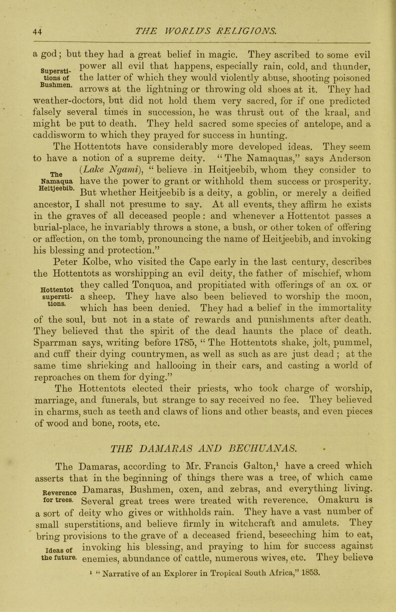 a god ; but they had a great belief in magic. They ascribed to some evil Supersti happens, especially rain, cold, and thunder, tions of the latter of which they would violently abuse, shooting poisoned Bushmen. lightning or throwing old shoes at it. They had weather-doctors, but did not hold them very sacred, for if one predicted falsely several times in succession, he was thrust out of the kraal, and might be put to death. They held sacred some species of antelope, and a caddisworm to which they prayed for success in hunting. The Hottentots have considerably more developed ideas. They seem to have a notion of a supreme deity. “ The Namaquas,” says Anderson {Lake Ngami), “ believe in Heitjeebib, whom they consider to Namaqua have the power to grant or withhold them success or prosperity. Heitjeebii). Heitjeebib is a deity, a goblin, or merely a deified ancestor, I shall not presume to say. At all events, they af&rm he exists in the graves of all deceased people : and whenever a Hottentot passes a burial-place, he invariably throws a stone, a bush, or other token of offering or affection, on the tomb, pronouncing the name of Heitjeebib, and invoking his blessing and protection.” Peter Kolbe, who visited the Cape early in the last century, describes the Hottentots as worshipping an evil deity, the father of mischief, whom Hottentot called Tonquoa, and propitiated with offerings of an ox, or supersti- a sheep. They have also been believed to worship the moon, which has been denied. They had a belief in the immortality of the soul, but not in a state of rewards and punishments after death. They believed that the spirit of the dead haunts the place of death. Sparrman says, writing before 1785, “ The Hottentots shake, jolt, pummel, and cuff their dying countrymen, as well as such as are just dead ; at the same time shrieking and hallooing in their ears, and casting a world of reproaches on them for dying.” The Hottentots elected their priests, who took charge of worship, marriage, and funerals, but strange to say received no fee. They believed in charms, such as teeth and claws of lions and other beasts, and even pieces of wood and bone, roots, etc. THE DAMARAS AND BECHUANAS. The Damaras, according to Mr. Francis G-alton,^ have a creed which asserts that in the beginning of things there was a tree, of which came Reverence Hamaras, Bushmeii, oxen, and zebras, and everything living, for trees. Several great trees were treated with reverence. Omakuru is a sort of deity who gives or withholds rain. They have a vast number of small superstitions, and believe firmly in witchcraft and amulets. They bring provisions to the grave of a deceased friend, beseeching him to eat, Ideas of invoking his blessing, and praying to him for success against tue future, enemies, abundance of cattle, numerous wives, etc. They believe ‘ “ Narrative of an Explorer in Tropical South Africa,” 1853.