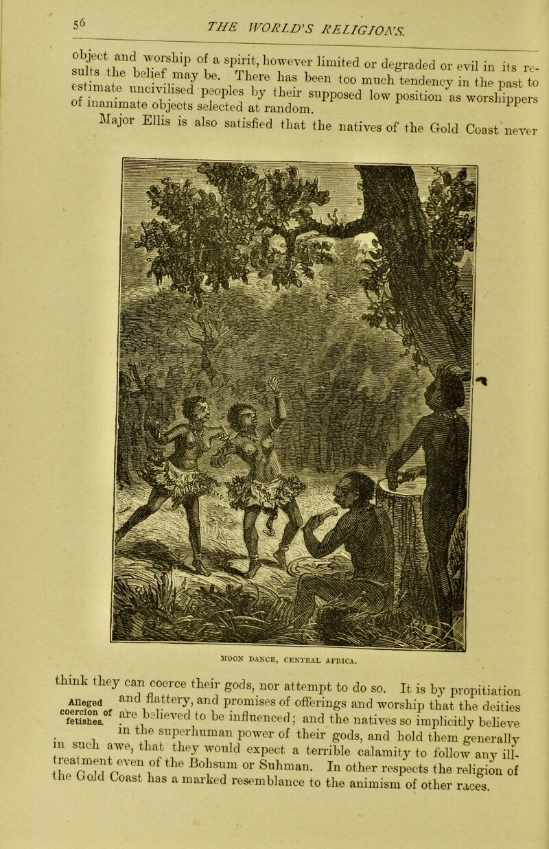 1 “ limited or degraded or evil in its re- - r- , . There has been too much tendency in the nast to innate nncivihsed peoples by their supposed low position as worshippers of inanimate objects selected at random. woisnippers Major Elhs is also satisfied that the natives of the Gold Coast never MOON DANCE, CENTEAL AEEICA. think they can coerce their gods, nor attempt to do so. It is by propitiation AUeged and flattery, and promises of offerings and worship that the deities fSL yiKved to be influenced; and the natives so implicitly believe in the superhuman power of their gods, and hold them generallv in such awe, that they would expect a terrible calamity to follol any ill- reat ment even of the Bohsiim or Siihiiian. In other respects the religion of the Gold Coast has a marked resemblance to the animism of other races.