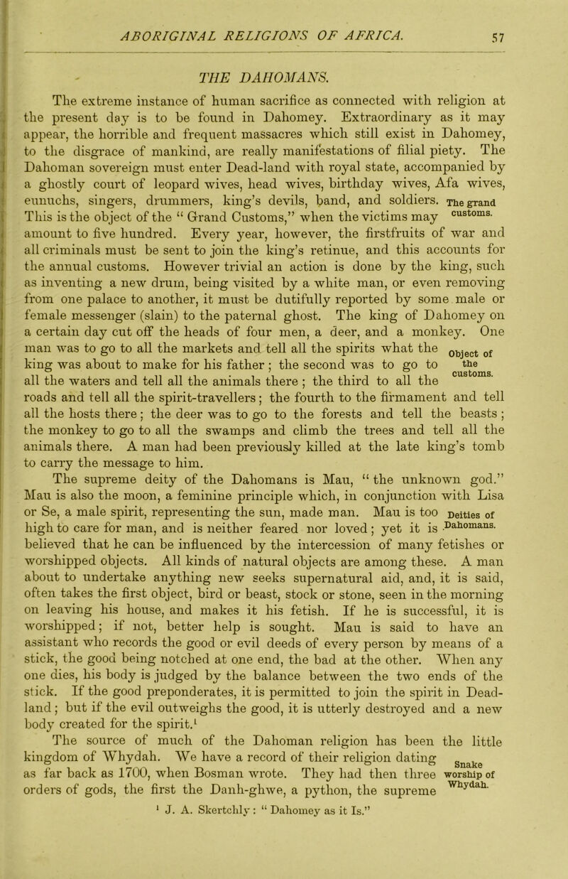 THE DAHOMANS. The extreme instance of human sacrifice as connected with religion at the present clay is to be found in Dahomey. Extraordinary as it may appear, the horrible and frequent massacres which still exist in Dahomey, to the disgrace of mankind, are really manifestations of filial piety. The Dahoman sovereign must enter Dead-land with royal state, accompanied by a ghostly court of leopard wives, head wives, birthday wives, Afa wives, eunuchs, singers, drummers, king’s devils, band, and soldiers. The grand This is the object of the “ Grand Customs,” when the victims may customs, amount to five hundred. Every year, however, the firstfruits of war and all criminals must be sent to join the king’s retinue, and this accounts for the annual customs. However trivial an action is done by the king, such as inventing a new drum, being visited by a white man, or even removing from one palace to another, it must be dutifully reported by some male or female messenger (slain) to the paternal ghost. The king of Dahomey on a certain day cut off the heads of four men, a deer, and a monkey. One man was to go to all the markets and. tell all the spirits what the object of king was about to make for his father ; the second was to go to tbe all the waters and tell all the animals there ; the third to all the roads and tell all the spirit-travellers; the fourth to the firmament and tell all the hosts there; the deer was to go to the forests and tell the beasts ; the monkey to go to all the swamps and climb the trees and tell all the animals there. A man had been previously killed at the late king’s tomb to carry the message to him. The supreme deity of the Dahomans is Man, “ the unknown god.” Mail is also the moon, a feminine principle which, in conjunction with Lisa or Se, a male spirit, representing the sun, made man. Mau is too Deities of high to care for man, and is neither feared nor loved; yet it is .Dahomans. believed that he can be influenced by the intercession of many fetishes or worshipped objects. All kinds of natural objects are among these. A man about to undertake anything new seeks supernatural aid, and, it is said, often takes the first object, bird or beast, stock or stone, seen in the morning on leaving his house, and makes it his fetish. If he is successful, it is worshipped; if not, better help is sought. Mau is said to have an assistant who records the good or evil deeds of every person by means of a stick, the good being notched at one end, the bad at the other. When any one dies, his body is judged by the balance between the two ends of the stick. If the good preponderates, it is permitted to join the spirit in Dead- land ; but if the evil outweighs the good, it is utterly destroyed and a new body created for the spirit.^ The source of much of the Dahoman religion has been the little kingdom of Whydah. We have a record of their religion dating as far back as 1700, when Bosman wrote. They had then three worship of orders of gods, the first the Danh-ghwe, a python, the supreme ‘ J. A. Skertclily : “ Dahomey as it Is.”