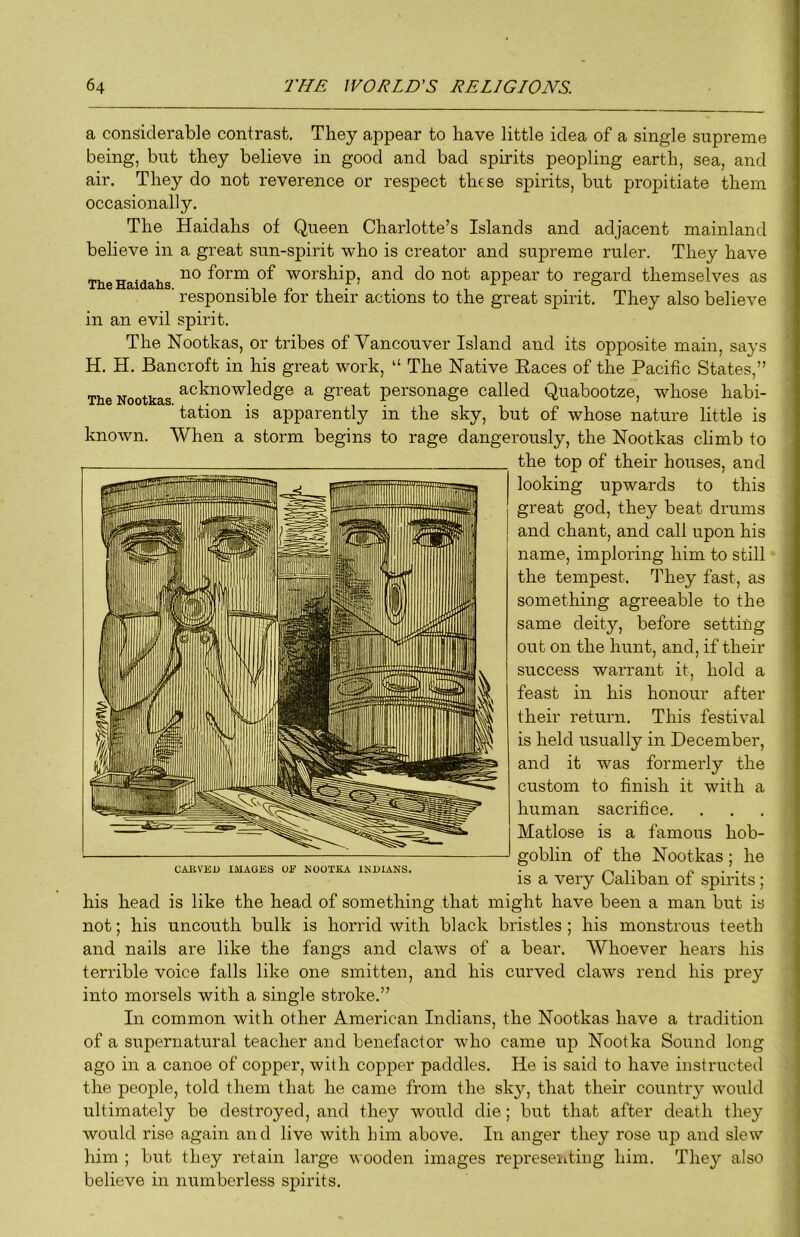 a considerable contrast. They appear to have little idea of a single supreme being, but they believe in good and bad spirits peopling earth, sea, and air. They do not reverence or respect these spirits, but propitiate them occasionally. The Haidahs of Queen Charlotte’s Islands and adjacent mainland believe in a great sun-spirit who is creator and supreme ruler. They have The Haidahs worship, and do not appear to regard themselves as ■ responsible for their actions to the great spirit. They also believe in an evil spirit. The Nootkas, or tribes of Vancouver Island and its opposite main, says H. H. Bancroft in his great work, “ The Native Races of the Pacific States,” The Nootkas acknowledge a great personage called Quabootze, whose habi- tation is apparently in the sky, but of whose nature little is known. When a storm begins to rage dangerously, the Nootkas climb to the top of their houses, and looking upwards to this great god, they beat drums and chant, and call upon his name, imploring him to still the tempest. They fast, as something agreeable to the same deity, before setting out on the hunt, and, if their success warrant it, hold a feast in his honour after their return. This festival is held usually in December, and it was formerly the custom to finish it with a human sacrifice. Matlose is a famous hob- goblin of the Nootkas; he is a very Caliban of spirits; his head is like the head of something that might have been a man but is not; his uncouth bulk is horrid with black bristles ; his monstrous teeth and nails are like the fangs and claws of a bear. Whoever hears his terrible voice falls like one smitten, and his curved claws rend his prey into morsels with a single stroke,” In common with other American Indians, the Nootkas have a tradition of a supernatural teacher and benefactor who came up Nootka Sound long ago in a canoe of copper, with copper paddles. He is said to have instructed the people, told them that he came from the sky, that their country would ultimately be destroyed, and they would die; but that after death they would rise again and live with him above. In anger they rose up and slew him ; but they retain large wooden images represeiitiug him. They also believe in numberless spirits. CARVED IMAGES 01^ NOOTKA INDIANS.