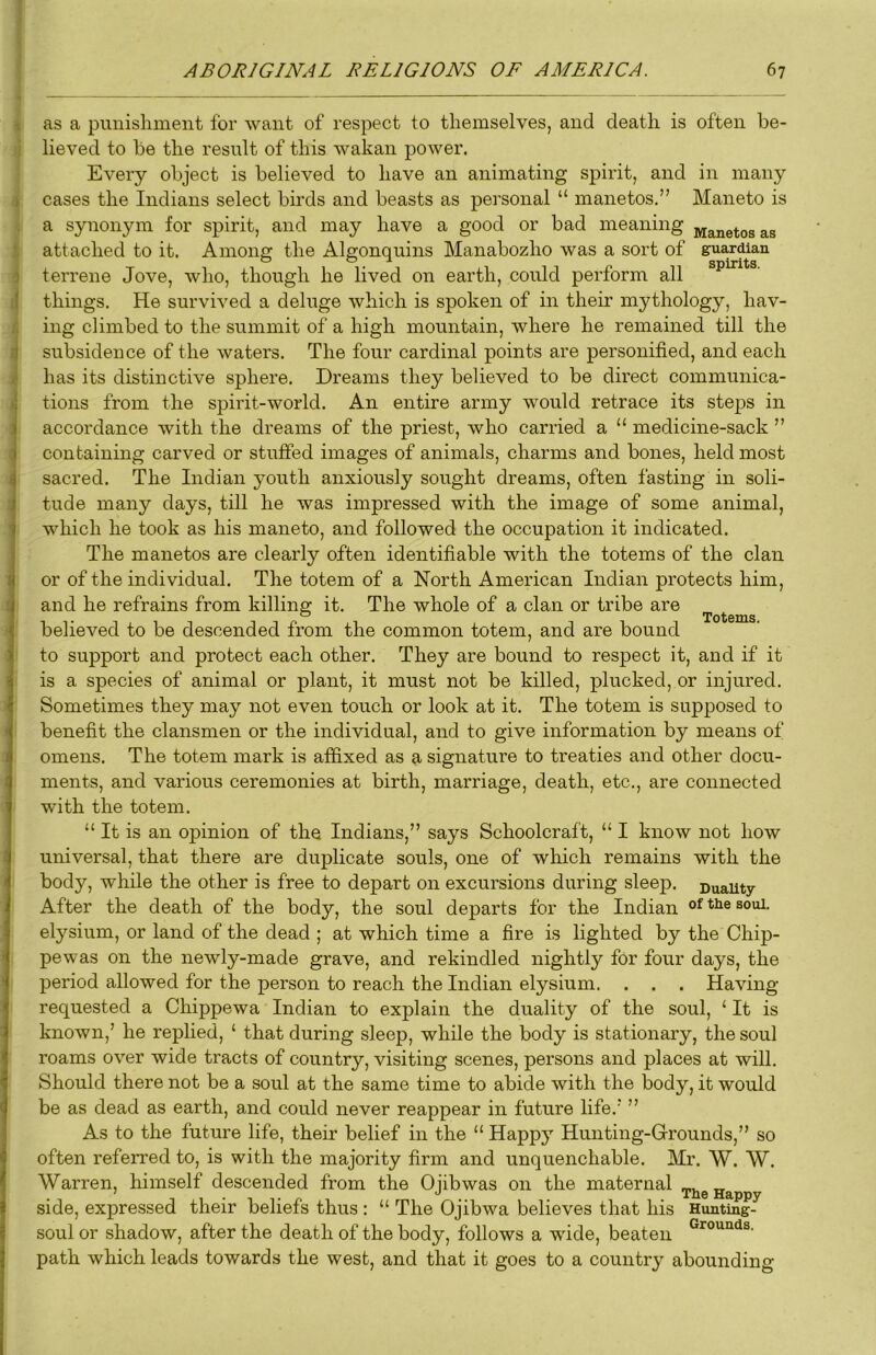 as a punishment for want of respect to themselves, and death is often be- lieved to be the result of this wakan power. Every object is believed to have an animating spirit, and in many cases the Indians select birds and beasts as personal “ manetos.” Maneto is a synonym for spirit, and may have a good or bad meaning manetos as attached to it. Amone: the Algonquins Manabozho was a sort of guardian terrene Jove, who, though he lived on earth, could perform all things. He survived a deluge which is spoken of in their mythology, hav- ing climbed to the summit of a high mountain, where he remained till the subsidence of the waters. The four cardinal points are personified, and each has its distinctive sphere. Dreams they believed to be direct communica- tions from the spirit-world. An entire army would retrace its steps in accordance with the dreams of the priest, who carried a “ medicine-sack ” containing carved or stuffed images of animals, charms and bones, held most sacred. The Indian youth anxiously sought dreams, often fasting in soli- tude many days, till he was impressed with the image of some animal, which he took as his maneto, and followed the occupation it indicated. The manetos are clearly often identifiable with the totems of the clan or of the individual. The totem of a North American Indian protects him, and he refrains from killing it. The whole of a clan or tribe are believed to be descended from the common totem, and are bound to support and protect each other. They are bound to respect it, and if it is a species of animal or plant, it must not be killed, plucked, or injured. Sometimes they may not even touch or look at it. The totem is supposed to benefit the clansmen or the individual, and to give information by means of omens. The totem mark is affixed as a signature to treaties and other docu- ments, and various ceremonies at birth, marriage, death, etc., are connected with the totem. “ It is an opinion of the Indians,” says Schoolcraft, “ I know not how universal, that there are duplicate souls, one of which remains with the body, while the other is free to depart on excursions during sleep, ©uauty After the death of the body, the soul departs for the Indian elysium, or land of the dead ; at which time a fire is lighted by the Chip- pewas on the newly-made grave, and rekindled nightly fOr four days, the period allowed for the person to reach the Indian elysium. . . . Having- requested a Chippewa Indian to explain the duality of the soul, ‘ It is known,’ he replied, ‘ that during sleep, while the body is stationary, the soul roams over wide tracts of country, visiting scenes, persons and places at will. Should there not be a soul at the same time to abide with the body, it would be as dead as earth, and could never reappear in future life.’ ” As to the future life, their belief in the “ Happy Hunting-Grounds,” so often referred to, is with the majority firm and unquenchable. Mr. W. W. Warren, himself descended from the 0 jib was on the maternal ^he Happy side, expressed their beliefs thus : “ The Ojibwa believes that his Hunting- soul or shadow, after the death of the body, follows a wide, beaten path which leads towards the west, and that it goes to a country abounding